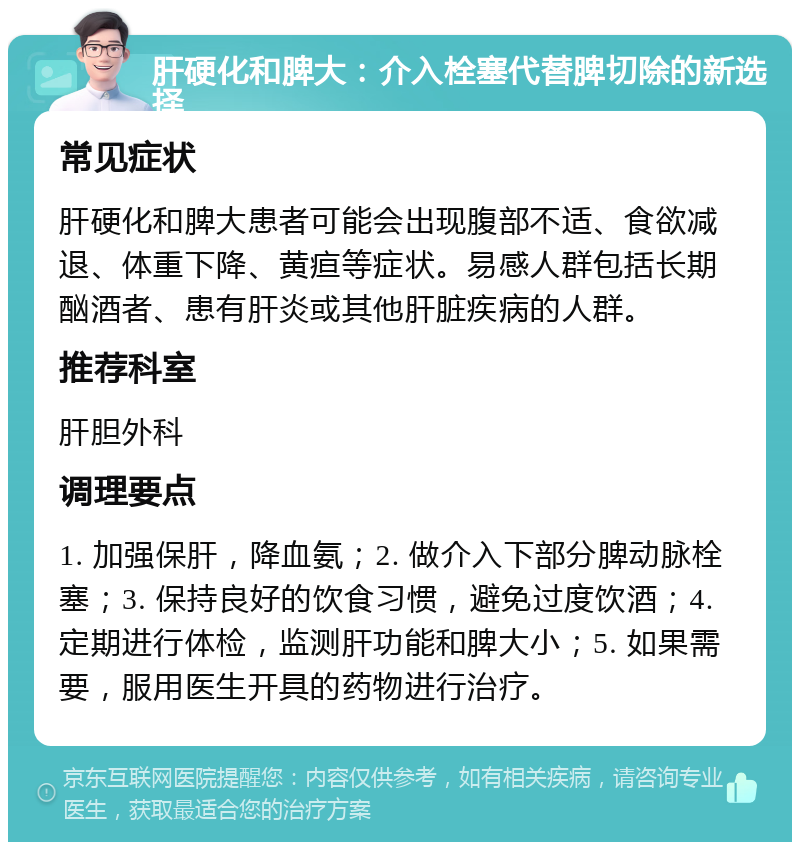 肝硬化和脾大：介入栓塞代替脾切除的新选择 常见症状 肝硬化和脾大患者可能会出现腹部不适、食欲减退、体重下降、黄疸等症状。易感人群包括长期酗酒者、患有肝炎或其他肝脏疾病的人群。 推荐科室 肝胆外科 调理要点 1. 加强保肝，降血氨；2. 做介入下部分脾动脉栓塞；3. 保持良好的饮食习惯，避免过度饮酒；4. 定期进行体检，监测肝功能和脾大小；5. 如果需要，服用医生开具的药物进行治疗。