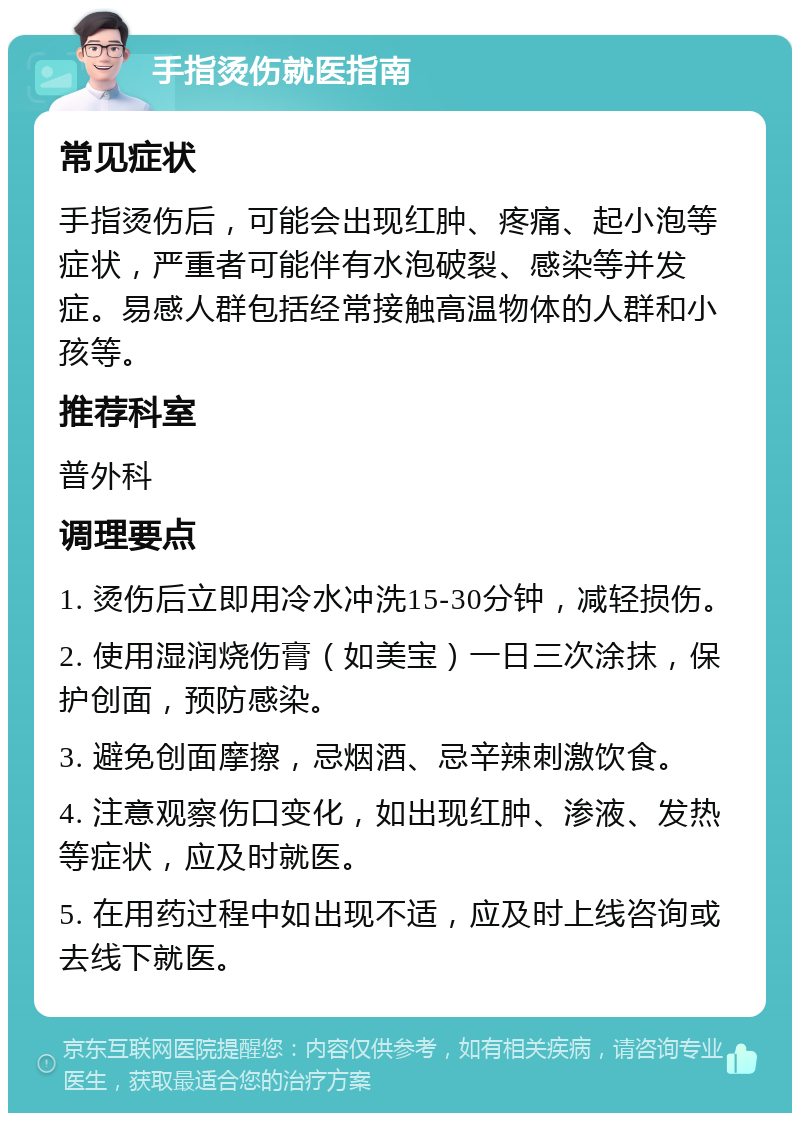 手指烫伤就医指南 常见症状 手指烫伤后，可能会出现红肿、疼痛、起小泡等症状，严重者可能伴有水泡破裂、感染等并发症。易感人群包括经常接触高温物体的人群和小孩等。 推荐科室 普外科 调理要点 1. 烫伤后立即用冷水冲洗15-30分钟，减轻损伤。 2. 使用湿润烧伤膏（如美宝）一日三次涂抹，保护创面，预防感染。 3. 避免创面摩擦，忌烟酒、忌辛辣刺激饮食。 4. 注意观察伤口变化，如出现红肿、渗液、发热等症状，应及时就医。 5. 在用药过程中如出现不适，应及时上线咨询或去线下就医。