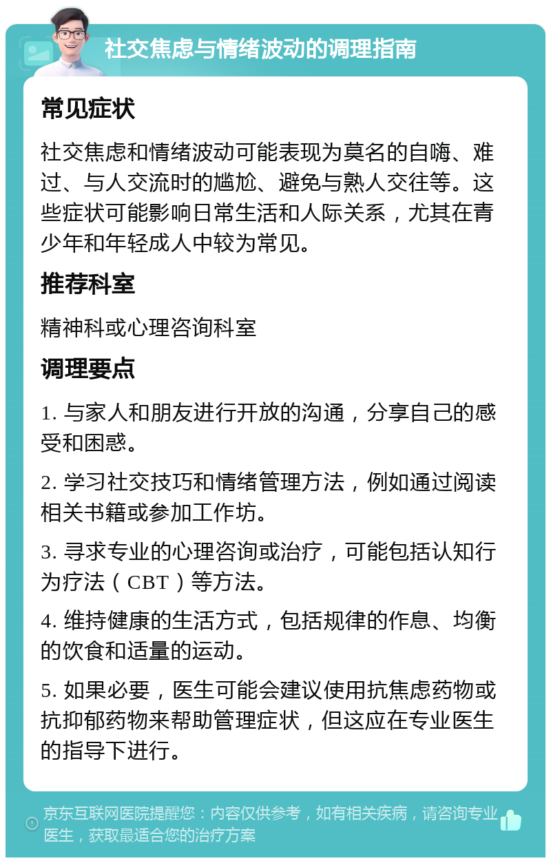 社交焦虑与情绪波动的调理指南 常见症状 社交焦虑和情绪波动可能表现为莫名的自嗨、难过、与人交流时的尴尬、避免与熟人交往等。这些症状可能影响日常生活和人际关系，尤其在青少年和年轻成人中较为常见。 推荐科室 精神科或心理咨询科室 调理要点 1. 与家人和朋友进行开放的沟通，分享自己的感受和困惑。 2. 学习社交技巧和情绪管理方法，例如通过阅读相关书籍或参加工作坊。 3. 寻求专业的心理咨询或治疗，可能包括认知行为疗法（CBT）等方法。 4. 维持健康的生活方式，包括规律的作息、均衡的饮食和适量的运动。 5. 如果必要，医生可能会建议使用抗焦虑药物或抗抑郁药物来帮助管理症状，但这应在专业医生的指导下进行。