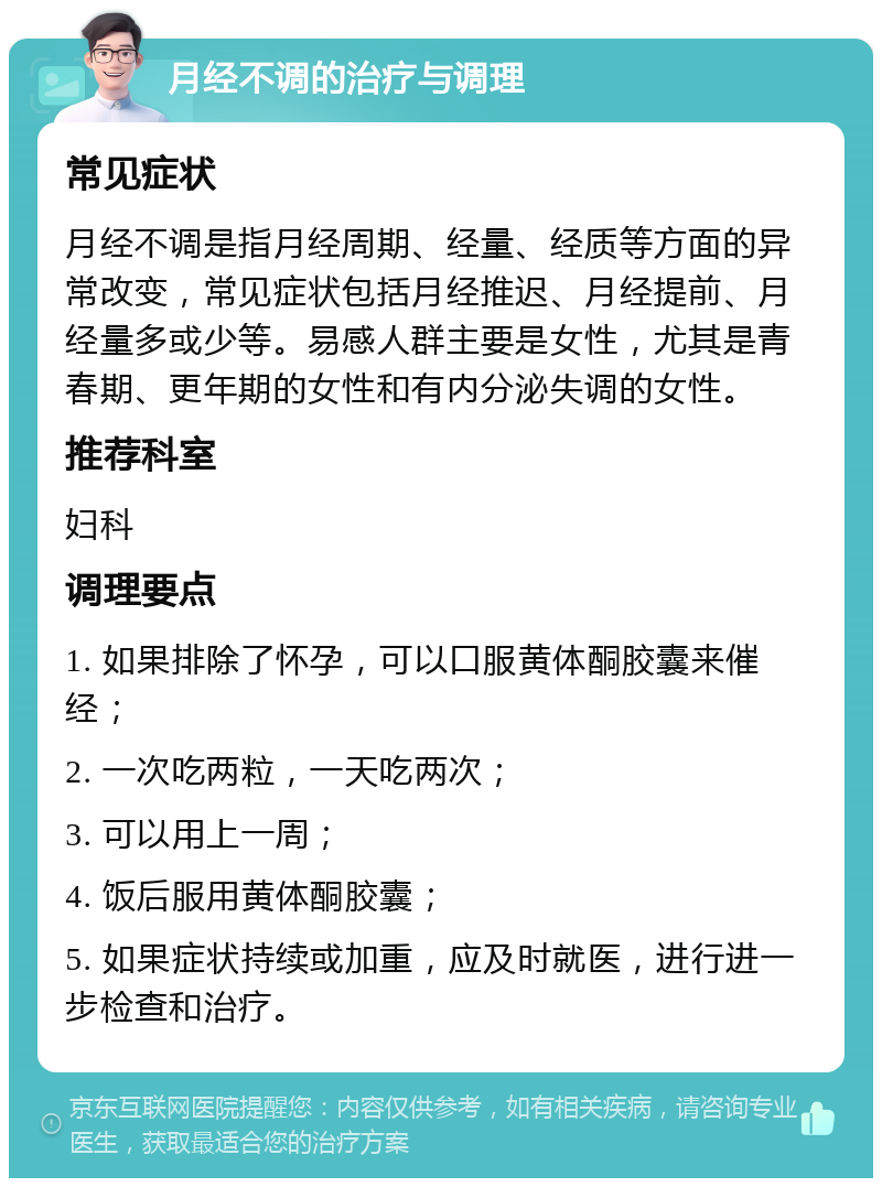 月经不调的治疗与调理 常见症状 月经不调是指月经周期、经量、经质等方面的异常改变，常见症状包括月经推迟、月经提前、月经量多或少等。易感人群主要是女性，尤其是青春期、更年期的女性和有内分泌失调的女性。 推荐科室 妇科 调理要点 1. 如果排除了怀孕，可以口服黄体酮胶囊来催经； 2. 一次吃两粒，一天吃两次； 3. 可以用上一周； 4. 饭后服用黄体酮胶囊； 5. 如果症状持续或加重，应及时就医，进行进一步检查和治疗。