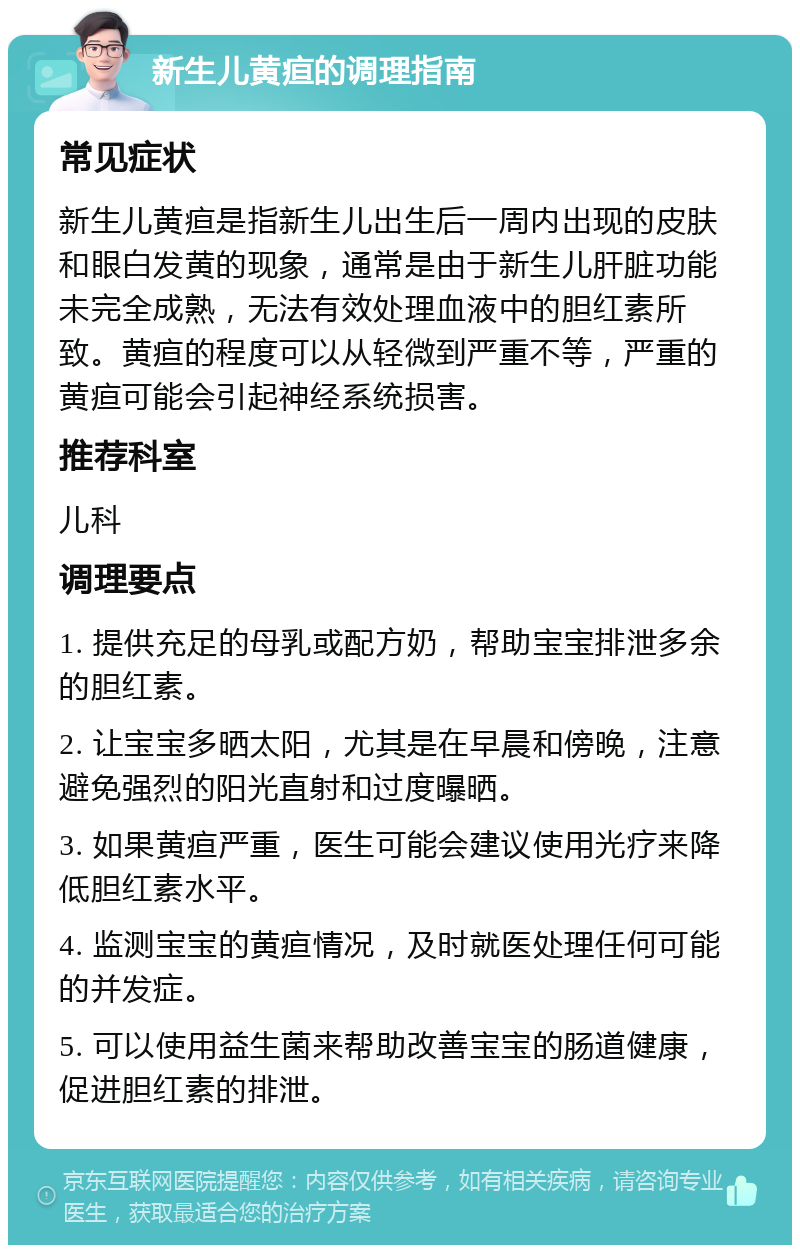 新生儿黄疸的调理指南 常见症状 新生儿黄疸是指新生儿出生后一周内出现的皮肤和眼白发黄的现象，通常是由于新生儿肝脏功能未完全成熟，无法有效处理血液中的胆红素所致。黄疸的程度可以从轻微到严重不等，严重的黄疸可能会引起神经系统损害。 推荐科室 儿科 调理要点 1. 提供充足的母乳或配方奶，帮助宝宝排泄多余的胆红素。 2. 让宝宝多晒太阳，尤其是在早晨和傍晚，注意避免强烈的阳光直射和过度曝晒。 3. 如果黄疸严重，医生可能会建议使用光疗来降低胆红素水平。 4. 监测宝宝的黄疸情况，及时就医处理任何可能的并发症。 5. 可以使用益生菌来帮助改善宝宝的肠道健康，促进胆红素的排泄。