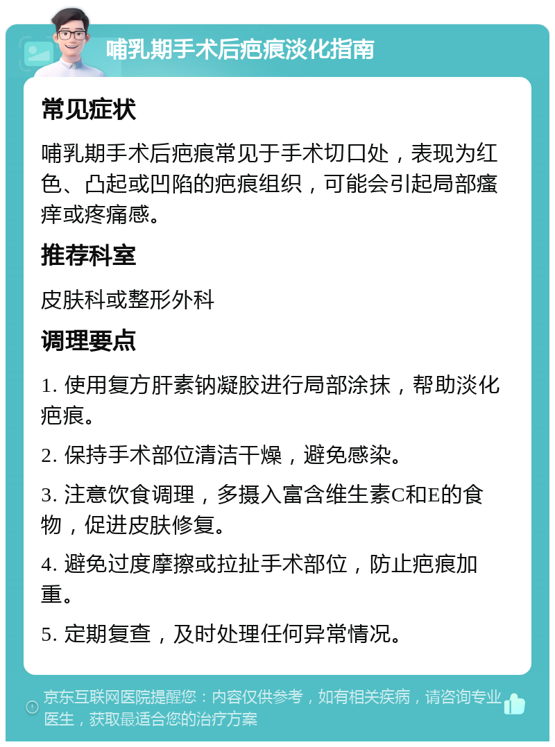 哺乳期手术后疤痕淡化指南 常见症状 哺乳期手术后疤痕常见于手术切口处，表现为红色、凸起或凹陷的疤痕组织，可能会引起局部瘙痒或疼痛感。 推荐科室 皮肤科或整形外科 调理要点 1. 使用复方肝素钠凝胶进行局部涂抹，帮助淡化疤痕。 2. 保持手术部位清洁干燥，避免感染。 3. 注意饮食调理，多摄入富含维生素C和E的食物，促进皮肤修复。 4. 避免过度摩擦或拉扯手术部位，防止疤痕加重。 5. 定期复查，及时处理任何异常情况。