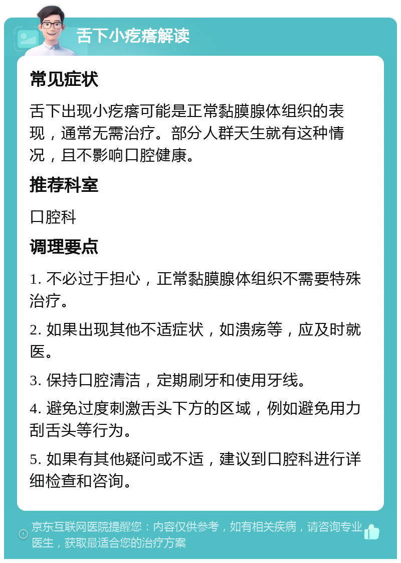 舌下小疙瘩解读 常见症状 舌下出现小疙瘩可能是正常黏膜腺体组织的表现，通常无需治疗。部分人群天生就有这种情况，且不影响口腔健康。 推荐科室 口腔科 调理要点 1. 不必过于担心，正常黏膜腺体组织不需要特殊治疗。 2. 如果出现其他不适症状，如溃疡等，应及时就医。 3. 保持口腔清洁，定期刷牙和使用牙线。 4. 避免过度刺激舌头下方的区域，例如避免用力刮舌头等行为。 5. 如果有其他疑问或不适，建议到口腔科进行详细检查和咨询。