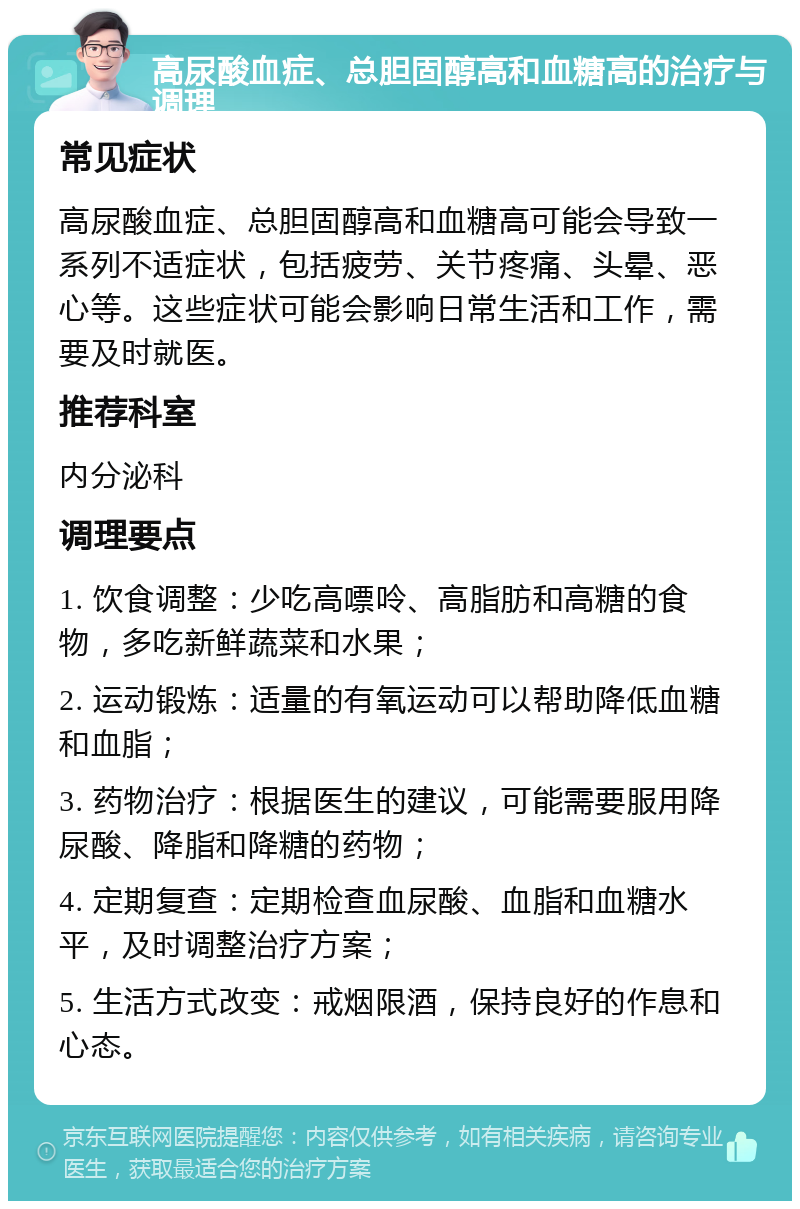 高尿酸血症、总胆固醇高和血糖高的治疗与调理 常见症状 高尿酸血症、总胆固醇高和血糖高可能会导致一系列不适症状，包括疲劳、关节疼痛、头晕、恶心等。这些症状可能会影响日常生活和工作，需要及时就医。 推荐科室 内分泌科 调理要点 1. 饮食调整：少吃高嘌呤、高脂肪和高糖的食物，多吃新鲜蔬菜和水果； 2. 运动锻炼：适量的有氧运动可以帮助降低血糖和血脂； 3. 药物治疗：根据医生的建议，可能需要服用降尿酸、降脂和降糖的药物； 4. 定期复查：定期检查血尿酸、血脂和血糖水平，及时调整治疗方案； 5. 生活方式改变：戒烟限酒，保持良好的作息和心态。