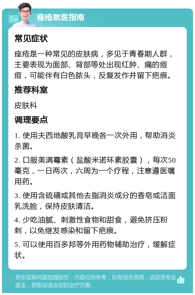 痤疮就医指南 常见症状 痤疮是一种常见的皮肤病，多见于青春期人群，主要表现为面部、背部等处出现红肿、痛的痘痘，可能伴有白色脓头，反复发作并留下疤痕。 推荐科室 皮肤科 调理要点 1. 使用夫西地酸乳膏早晚各一次外用，帮助消炎杀菌。 2. 口服美满霉素（盐酸米诺环素胶囊），每次50毫克，一日两次，六周为一个疗程，注意遵医嘱用药。 3. 使用含硫磺或其他去脂消炎成分的香皂或洁面乳洗脸，保持皮肤清洁。 4. 少吃油腻、刺激性食物和甜食，避免挤压粉刺，以免继发感染和留下疤痕。 5. 可以使用百多邦等外用药物辅助治疗，缓解症状。