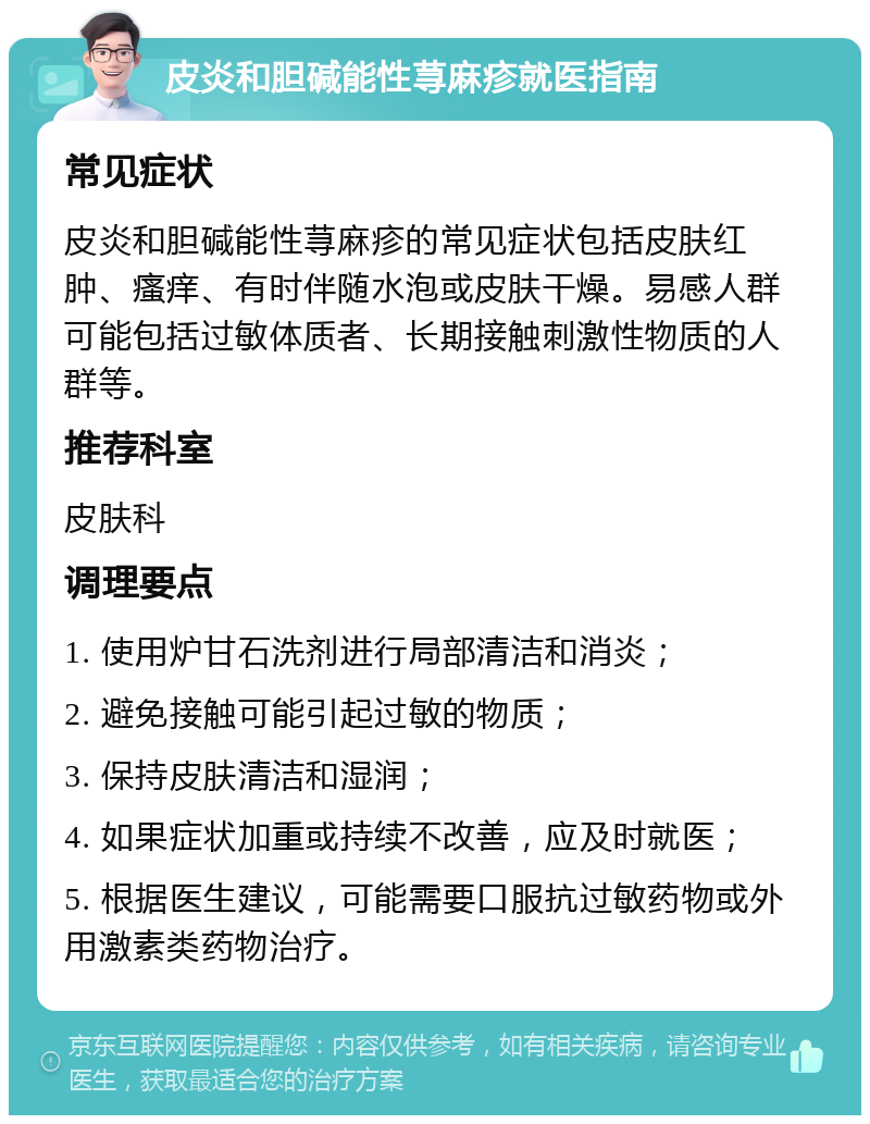 皮炎和胆碱能性荨麻疹就医指南 常见症状 皮炎和胆碱能性荨麻疹的常见症状包括皮肤红肿、瘙痒、有时伴随水泡或皮肤干燥。易感人群可能包括过敏体质者、长期接触刺激性物质的人群等。 推荐科室 皮肤科 调理要点 1. 使用炉甘石洗剂进行局部清洁和消炎； 2. 避免接触可能引起过敏的物质； 3. 保持皮肤清洁和湿润； 4. 如果症状加重或持续不改善，应及时就医； 5. 根据医生建议，可能需要口服抗过敏药物或外用激素类药物治疗。