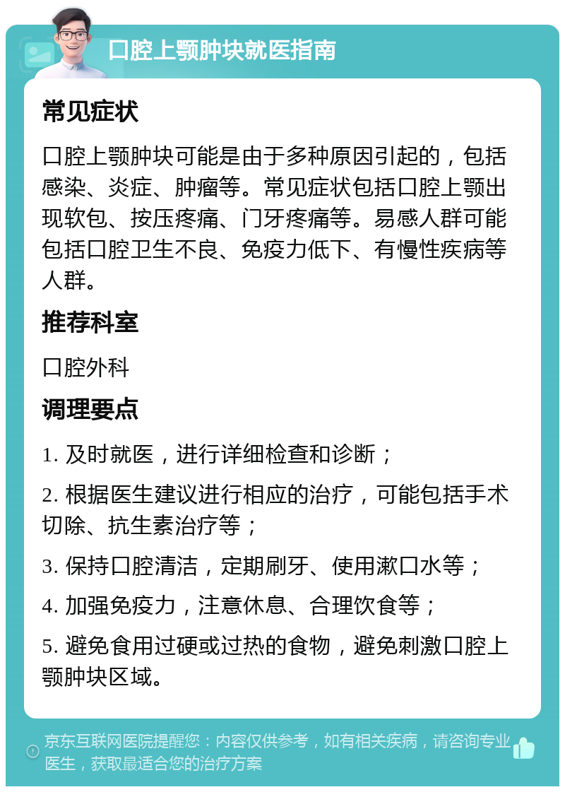 口腔上颚肿块就医指南 常见症状 口腔上颚肿块可能是由于多种原因引起的，包括感染、炎症、肿瘤等。常见症状包括口腔上颚出现软包、按压疼痛、门牙疼痛等。易感人群可能包括口腔卫生不良、免疫力低下、有慢性疾病等人群。 推荐科室 口腔外科 调理要点 1. 及时就医，进行详细检查和诊断； 2. 根据医生建议进行相应的治疗，可能包括手术切除、抗生素治疗等； 3. 保持口腔清洁，定期刷牙、使用漱口水等； 4. 加强免疫力，注意休息、合理饮食等； 5. 避免食用过硬或过热的食物，避免刺激口腔上颚肿块区域。