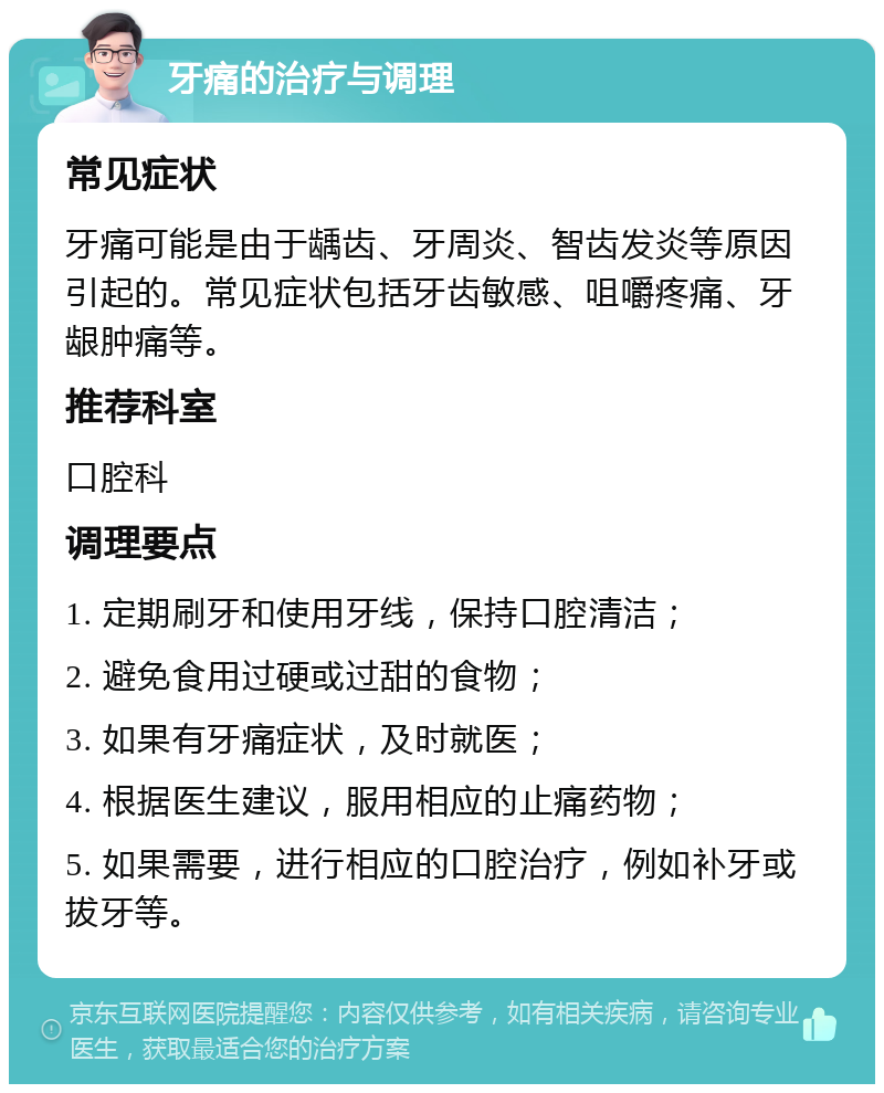 牙痛的治疗与调理 常见症状 牙痛可能是由于龋齿、牙周炎、智齿发炎等原因引起的。常见症状包括牙齿敏感、咀嚼疼痛、牙龈肿痛等。 推荐科室 口腔科 调理要点 1. 定期刷牙和使用牙线，保持口腔清洁； 2. 避免食用过硬或过甜的食物； 3. 如果有牙痛症状，及时就医； 4. 根据医生建议，服用相应的止痛药物； 5. 如果需要，进行相应的口腔治疗，例如补牙或拔牙等。