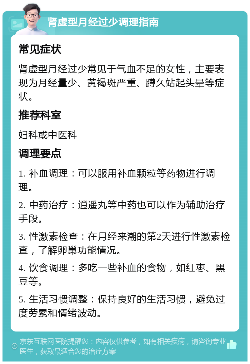 肾虚型月经过少调理指南 常见症状 肾虚型月经过少常见于气血不足的女性，主要表现为月经量少、黄褐斑严重、蹲久站起头晕等症状。 推荐科室 妇科或中医科 调理要点 1. 补血调理：可以服用补血颗粒等药物进行调理。 2. 中药治疗：逍遥丸等中药也可以作为辅助治疗手段。 3. 性激素检查：在月经来潮的第2天进行性激素检查，了解卵巢功能情况。 4. 饮食调理：多吃一些补血的食物，如红枣、黑豆等。 5. 生活习惯调整：保持良好的生活习惯，避免过度劳累和情绪波动。