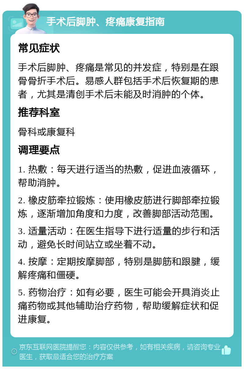 手术后脚肿、疼痛康复指南 常见症状 手术后脚肿、疼痛是常见的并发症，特别是在跟骨骨折手术后。易感人群包括手术后恢复期的患者，尤其是清创手术后未能及时消肿的个体。 推荐科室 骨科或康复科 调理要点 1. 热敷：每天进行适当的热敷，促进血液循环，帮助消肿。 2. 橡皮筋牵拉锻炼：使用橡皮筋进行脚部牵拉锻炼，逐渐增加角度和力度，改善脚部活动范围。 3. 适量活动：在医生指导下进行适量的步行和活动，避免长时间站立或坐着不动。 4. 按摩：定期按摩脚部，特别是脚筋和跟腱，缓解疼痛和僵硬。 5. 药物治疗：如有必要，医生可能会开具消炎止痛药物或其他辅助治疗药物，帮助缓解症状和促进康复。