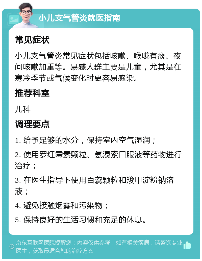 小儿支气管炎就医指南 常见症状 小儿支气管炎常见症状包括咳嗽、喉咙有痰、夜间咳嗽加重等。易感人群主要是儿童，尤其是在寒冷季节或气候变化时更容易感染。 推荐科室 儿科 调理要点 1. 给予足够的水分，保持室内空气湿润； 2. 使用罗红霉素颗粒、氨溴索口服液等药物进行治疗； 3. 在医生指导下使用百蕊颗粒和羧甲淀粉钠溶液； 4. 避免接触烟雾和污染物； 5. 保持良好的生活习惯和充足的休息。