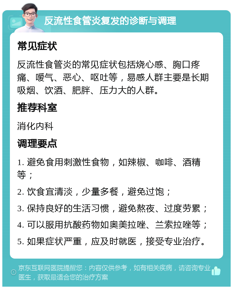 反流性食管炎复发的诊断与调理 常见症状 反流性食管炎的常见症状包括烧心感、胸口疼痛、嗳气、恶心、呕吐等，易感人群主要是长期吸烟、饮酒、肥胖、压力大的人群。 推荐科室 消化内科 调理要点 1. 避免食用刺激性食物，如辣椒、咖啡、酒精等； 2. 饮食宜清淡，少量多餐，避免过饱； 3. 保持良好的生活习惯，避免熬夜、过度劳累； 4. 可以服用抗酸药物如奥美拉唑、兰索拉唑等； 5. 如果症状严重，应及时就医，接受专业治疗。