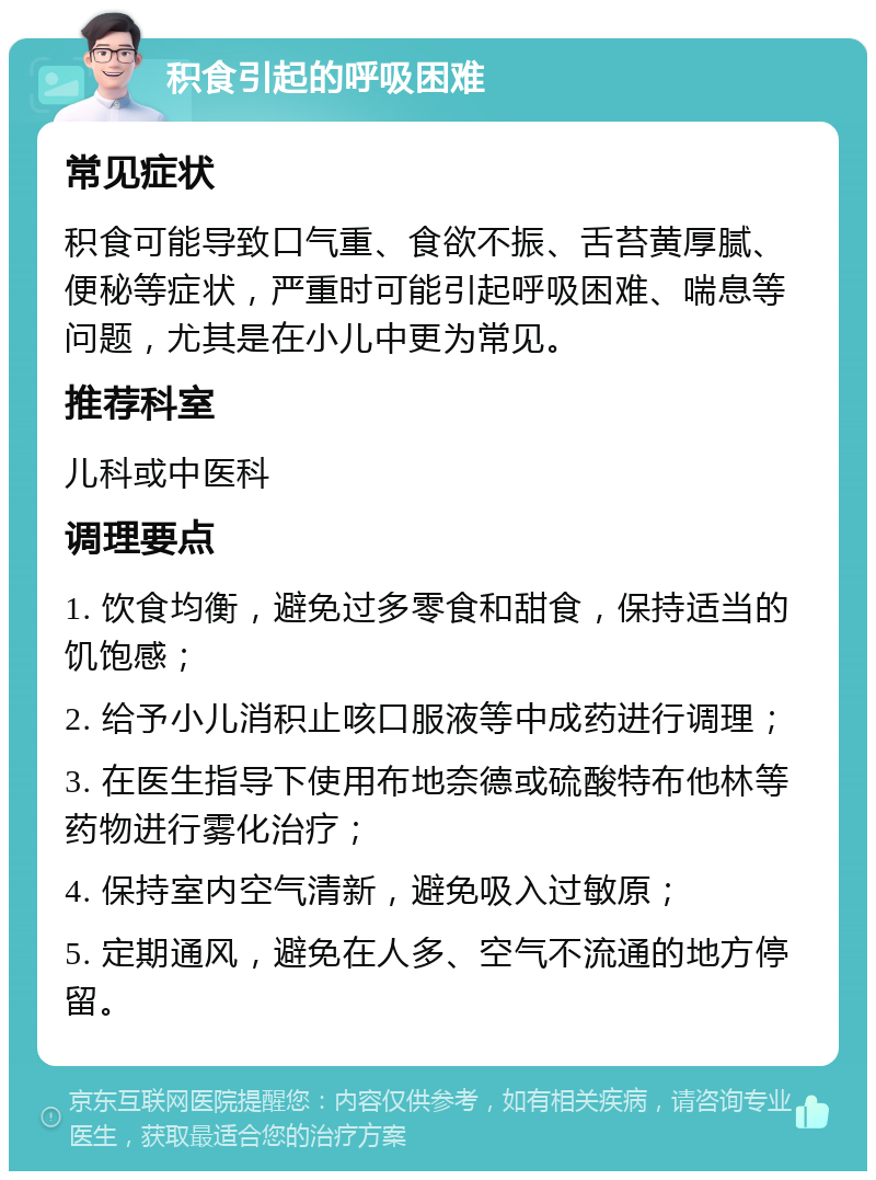 积食引起的呼吸困难 常见症状 积食可能导致口气重、食欲不振、舌苔黄厚腻、便秘等症状，严重时可能引起呼吸困难、喘息等问题，尤其是在小儿中更为常见。 推荐科室 儿科或中医科 调理要点 1. 饮食均衡，避免过多零食和甜食，保持适当的饥饱感； 2. 给予小儿消积止咳口服液等中成药进行调理； 3. 在医生指导下使用布地奈德或硫酸特布他林等药物进行雾化治疗； 4. 保持室内空气清新，避免吸入过敏原； 5. 定期通风，避免在人多、空气不流通的地方停留。