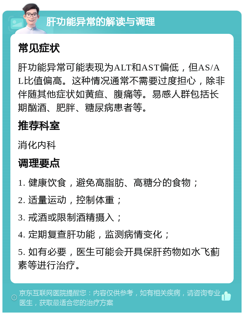 肝功能异常的解读与调理 常见症状 肝功能异常可能表现为ALT和AST偏低，但AS/AL比值偏高。这种情况通常不需要过度担心，除非伴随其他症状如黄疸、腹痛等。易感人群包括长期酗酒、肥胖、糖尿病患者等。 推荐科室 消化内科 调理要点 1. 健康饮食，避免高脂肪、高糖分的食物； 2. 适量运动，控制体重； 3. 戒酒或限制酒精摄入； 4. 定期复查肝功能，监测病情变化； 5. 如有必要，医生可能会开具保肝药物如水飞蓟素等进行治疗。