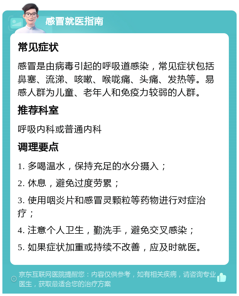 感冒就医指南 常见症状 感冒是由病毒引起的呼吸道感染，常见症状包括鼻塞、流涕、咳嗽、喉咙痛、头痛、发热等。易感人群为儿童、老年人和免疫力较弱的人群。 推荐科室 呼吸内科或普通内科 调理要点 1. 多喝温水，保持充足的水分摄入； 2. 休息，避免过度劳累； 3. 使用咽炎片和感冒灵颗粒等药物进行对症治疗； 4. 注意个人卫生，勤洗手，避免交叉感染； 5. 如果症状加重或持续不改善，应及时就医。