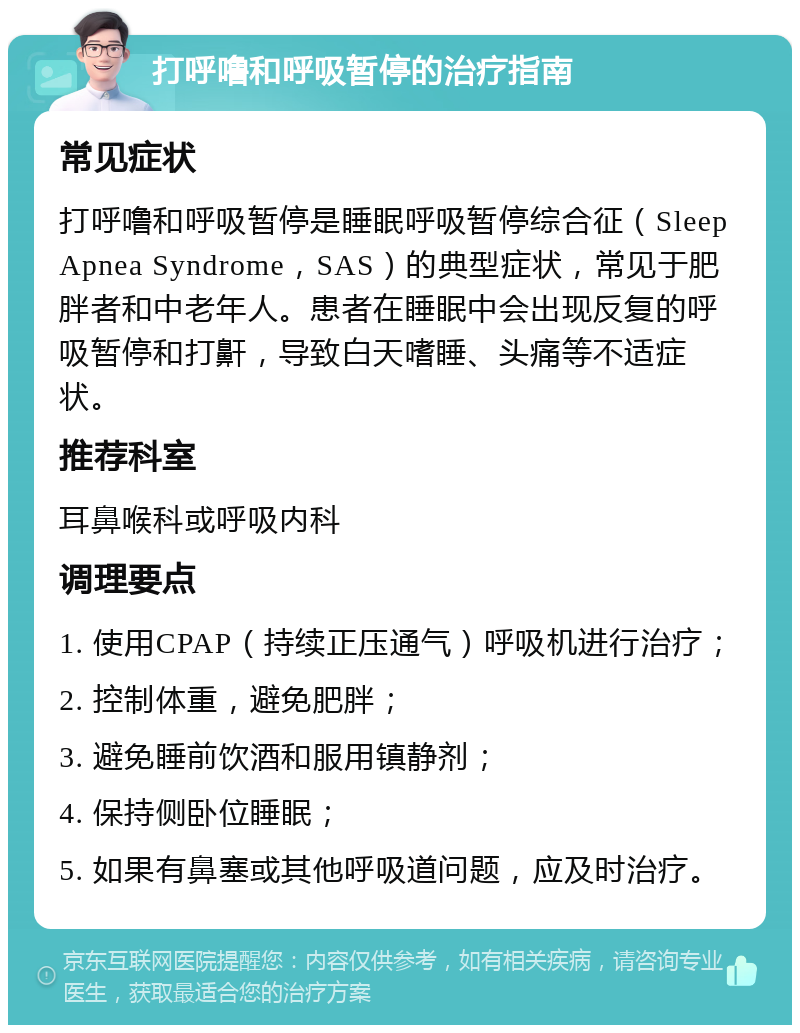 打呼噜和呼吸暂停的治疗指南 常见症状 打呼噜和呼吸暂停是睡眠呼吸暂停综合征（Sleep Apnea Syndrome，SAS）的典型症状，常见于肥胖者和中老年人。患者在睡眠中会出现反复的呼吸暂停和打鼾，导致白天嗜睡、头痛等不适症状。 推荐科室 耳鼻喉科或呼吸内科 调理要点 1. 使用CPAP（持续正压通气）呼吸机进行治疗； 2. 控制体重，避免肥胖； 3. 避免睡前饮酒和服用镇静剂； 4. 保持侧卧位睡眠； 5. 如果有鼻塞或其他呼吸道问题，应及时治疗。