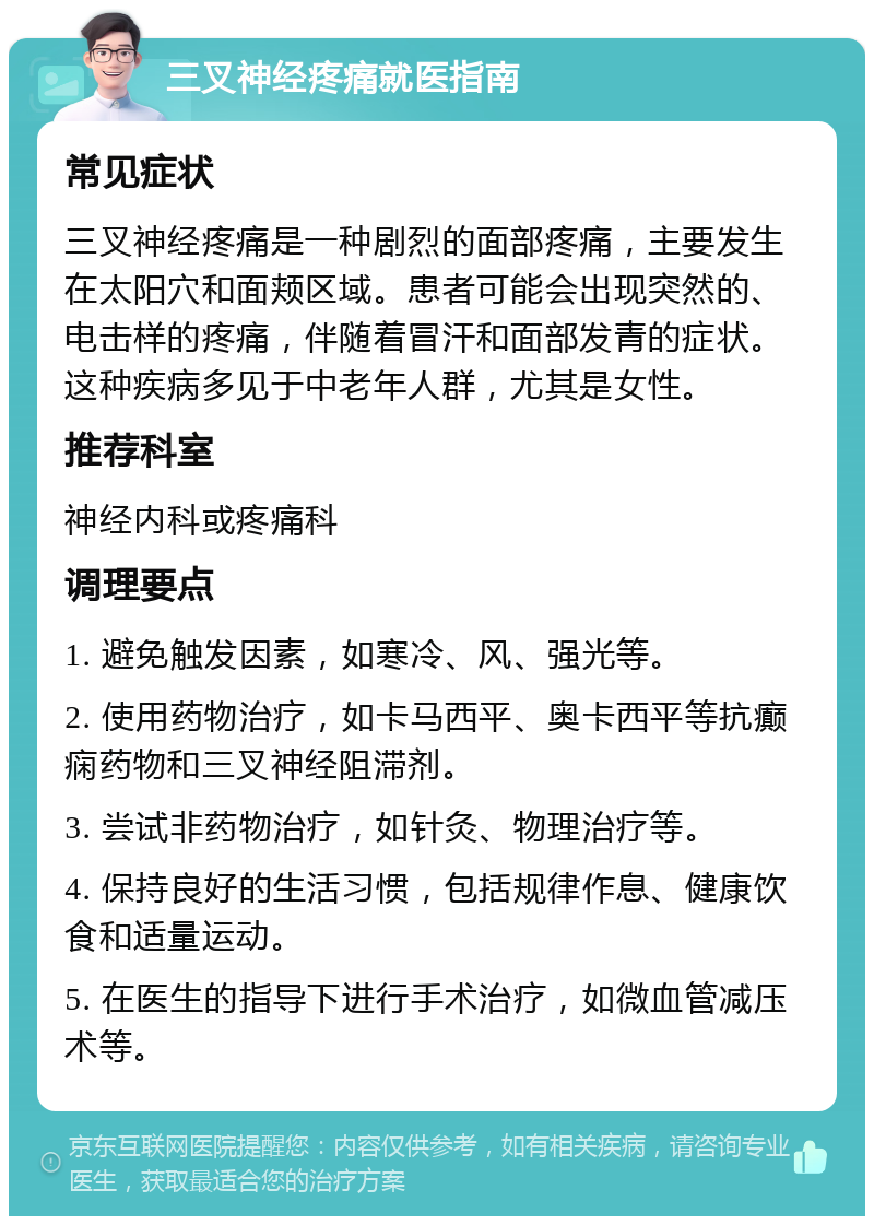 三叉神经疼痛就医指南 常见症状 三叉神经疼痛是一种剧烈的面部疼痛，主要发生在太阳穴和面颊区域。患者可能会出现突然的、电击样的疼痛，伴随着冒汗和面部发青的症状。这种疾病多见于中老年人群，尤其是女性。 推荐科室 神经内科或疼痛科 调理要点 1. 避免触发因素，如寒冷、风、强光等。 2. 使用药物治疗，如卡马西平、奥卡西平等抗癫痫药物和三叉神经阻滞剂。 3. 尝试非药物治疗，如针灸、物理治疗等。 4. 保持良好的生活习惯，包括规律作息、健康饮食和适量运动。 5. 在医生的指导下进行手术治疗，如微血管减压术等。