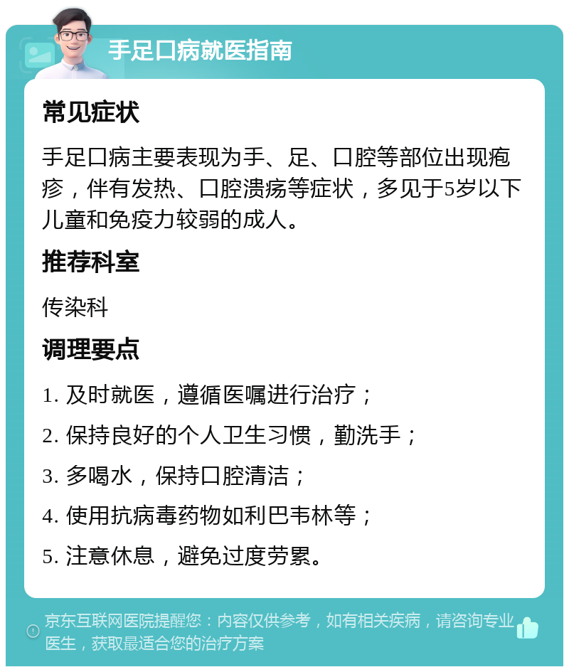 手足口病就医指南 常见症状 手足口病主要表现为手、足、口腔等部位出现疱疹，伴有发热、口腔溃疡等症状，多见于5岁以下儿童和免疫力较弱的成人。 推荐科室 传染科 调理要点 1. 及时就医，遵循医嘱进行治疗； 2. 保持良好的个人卫生习惯，勤洗手； 3. 多喝水，保持口腔清洁； 4. 使用抗病毒药物如利巴韦林等； 5. 注意休息，避免过度劳累。