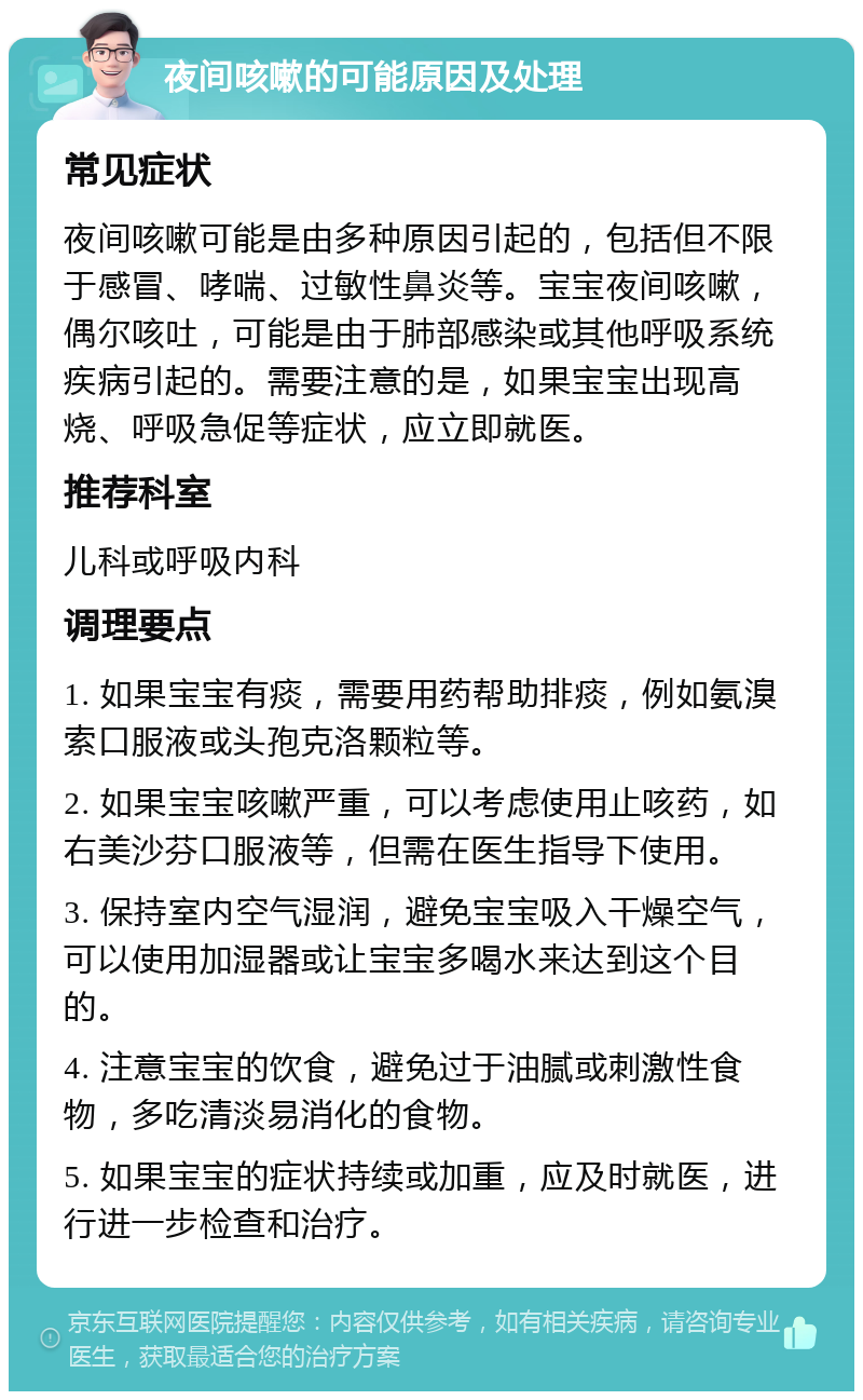 夜间咳嗽的可能原因及处理 常见症状 夜间咳嗽可能是由多种原因引起的，包括但不限于感冒、哮喘、过敏性鼻炎等。宝宝夜间咳嗽，偶尔咳吐，可能是由于肺部感染或其他呼吸系统疾病引起的。需要注意的是，如果宝宝出现高烧、呼吸急促等症状，应立即就医。 推荐科室 儿科或呼吸内科 调理要点 1. 如果宝宝有痰，需要用药帮助排痰，例如氨溴索口服液或头孢克洛颗粒等。 2. 如果宝宝咳嗽严重，可以考虑使用止咳药，如右美沙芬口服液等，但需在医生指导下使用。 3. 保持室内空气湿润，避免宝宝吸入干燥空气，可以使用加湿器或让宝宝多喝水来达到这个目的。 4. 注意宝宝的饮食，避免过于油腻或刺激性食物，多吃清淡易消化的食物。 5. 如果宝宝的症状持续或加重，应及时就医，进行进一步检查和治疗。