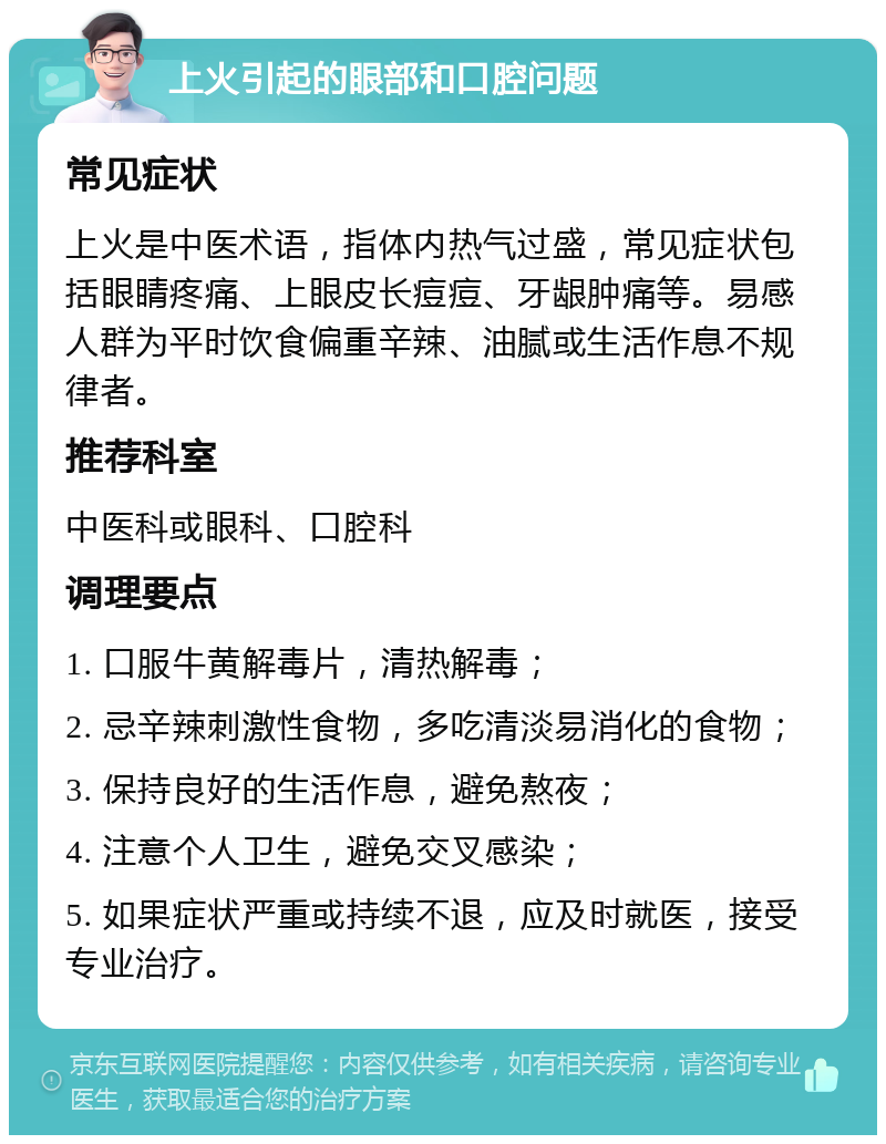 上火引起的眼部和口腔问题 常见症状 上火是中医术语，指体内热气过盛，常见症状包括眼睛疼痛、上眼皮长痘痘、牙龈肿痛等。易感人群为平时饮食偏重辛辣、油腻或生活作息不规律者。 推荐科室 中医科或眼科、口腔科 调理要点 1. 口服牛黄解毒片，清热解毒； 2. 忌辛辣刺激性食物，多吃清淡易消化的食物； 3. 保持良好的生活作息，避免熬夜； 4. 注意个人卫生，避免交叉感染； 5. 如果症状严重或持续不退，应及时就医，接受专业治疗。