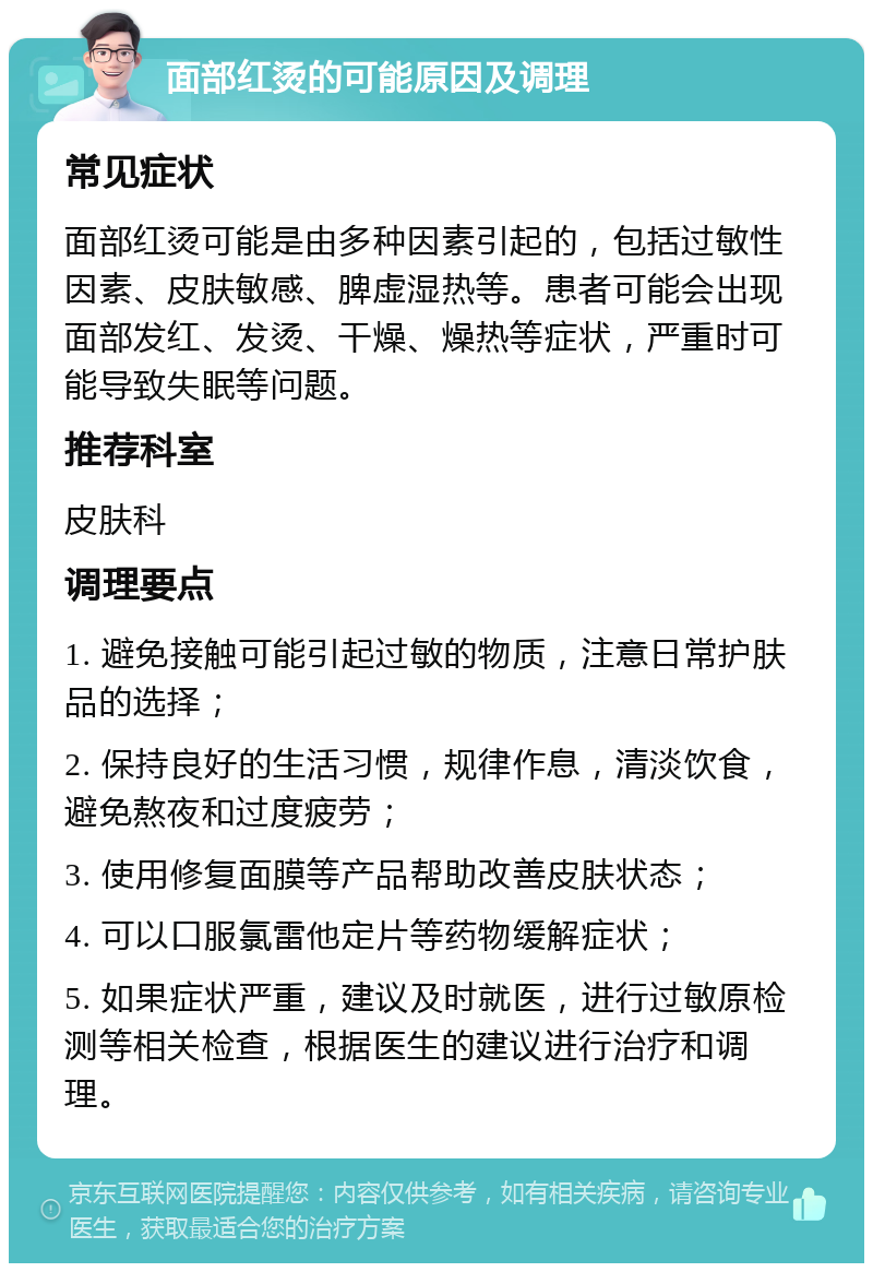 面部红烫的可能原因及调理 常见症状 面部红烫可能是由多种因素引起的，包括过敏性因素、皮肤敏感、脾虚湿热等。患者可能会出现面部发红、发烫、干燥、燥热等症状，严重时可能导致失眠等问题。 推荐科室 皮肤科 调理要点 1. 避免接触可能引起过敏的物质，注意日常护肤品的选择； 2. 保持良好的生活习惯，规律作息，清淡饮食，避免熬夜和过度疲劳； 3. 使用修复面膜等产品帮助改善皮肤状态； 4. 可以口服氯雷他定片等药物缓解症状； 5. 如果症状严重，建议及时就医，进行过敏原检测等相关检查，根据医生的建议进行治疗和调理。