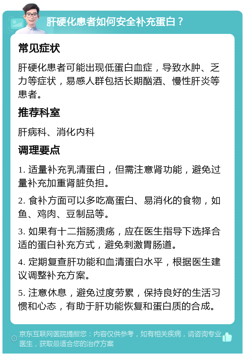 肝硬化患者如何安全补充蛋白？ 常见症状 肝硬化患者可能出现低蛋白血症，导致水肿、乏力等症状，易感人群包括长期酗酒、慢性肝炎等患者。 推荐科室 肝病科、消化内科 调理要点 1. 适量补充乳清蛋白，但需注意肾功能，避免过量补充加重肾脏负担。 2. 食补方面可以多吃高蛋白、易消化的食物，如鱼、鸡肉、豆制品等。 3. 如果有十二指肠溃疡，应在医生指导下选择合适的蛋白补充方式，避免刺激胃肠道。 4. 定期复查肝功能和血清蛋白水平，根据医生建议调整补充方案。 5. 注意休息，避免过度劳累，保持良好的生活习惯和心态，有助于肝功能恢复和蛋白质的合成。