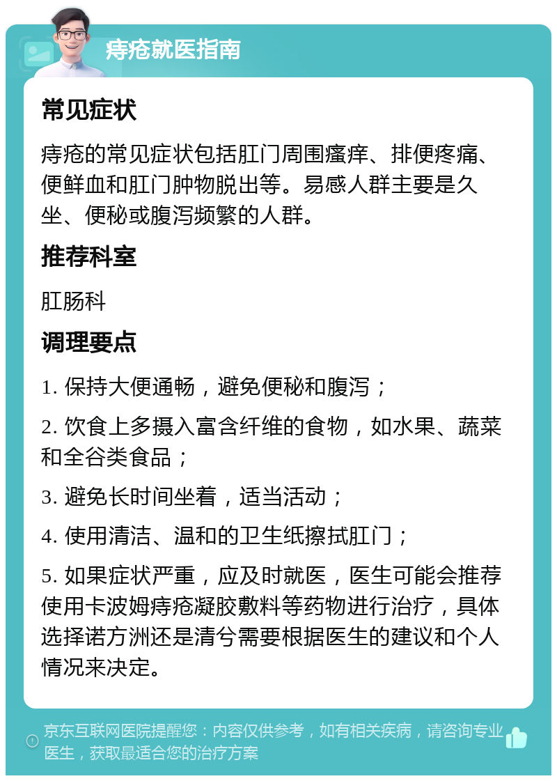 痔疮就医指南 常见症状 痔疮的常见症状包括肛门周围瘙痒、排便疼痛、便鲜血和肛门肿物脱出等。易感人群主要是久坐、便秘或腹泻频繁的人群。 推荐科室 肛肠科 调理要点 1. 保持大便通畅，避免便秘和腹泻； 2. 饮食上多摄入富含纤维的食物，如水果、蔬菜和全谷类食品； 3. 避免长时间坐着，适当活动； 4. 使用清洁、温和的卫生纸擦拭肛门； 5. 如果症状严重，应及时就医，医生可能会推荐使用卡波姆痔疮凝胶敷料等药物进行治疗，具体选择诺方洲还是清兮需要根据医生的建议和个人情况来决定。