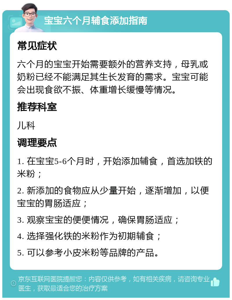 宝宝六个月辅食添加指南 常见症状 六个月的宝宝开始需要额外的营养支持，母乳或奶粉已经不能满足其生长发育的需求。宝宝可能会出现食欲不振、体重增长缓慢等情况。 推荐科室 儿科 调理要点 1. 在宝宝5-6个月时，开始添加辅食，首选加铁的米粉； 2. 新添加的食物应从少量开始，逐渐增加，以便宝宝的胃肠适应； 3. 观察宝宝的便便情况，确保胃肠适应； 4. 选择强化铁的米粉作为初期辅食； 5. 可以参考小皮米粉等品牌的产品。