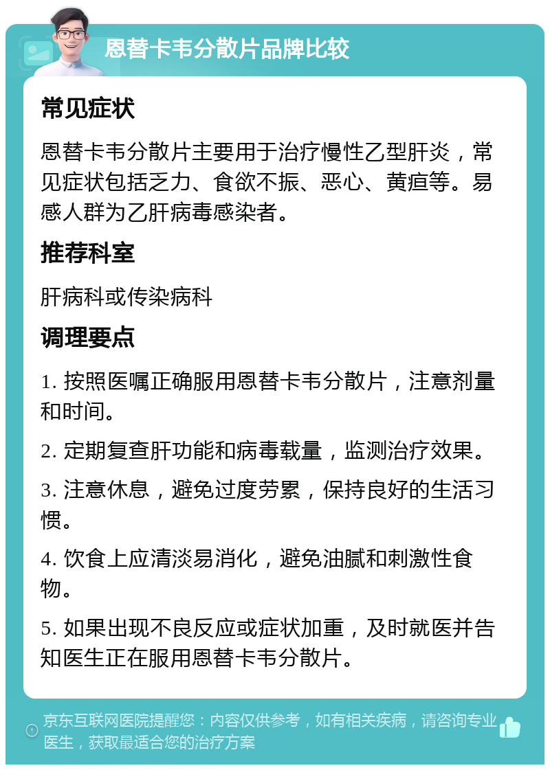 恩替卡韦分散片品牌比较 常见症状 恩替卡韦分散片主要用于治疗慢性乙型肝炎，常见症状包括乏力、食欲不振、恶心、黄疸等。易感人群为乙肝病毒感染者。 推荐科室 肝病科或传染病科 调理要点 1. 按照医嘱正确服用恩替卡韦分散片，注意剂量和时间。 2. 定期复查肝功能和病毒载量，监测治疗效果。 3. 注意休息，避免过度劳累，保持良好的生活习惯。 4. 饮食上应清淡易消化，避免油腻和刺激性食物。 5. 如果出现不良反应或症状加重，及时就医并告知医生正在服用恩替卡韦分散片。