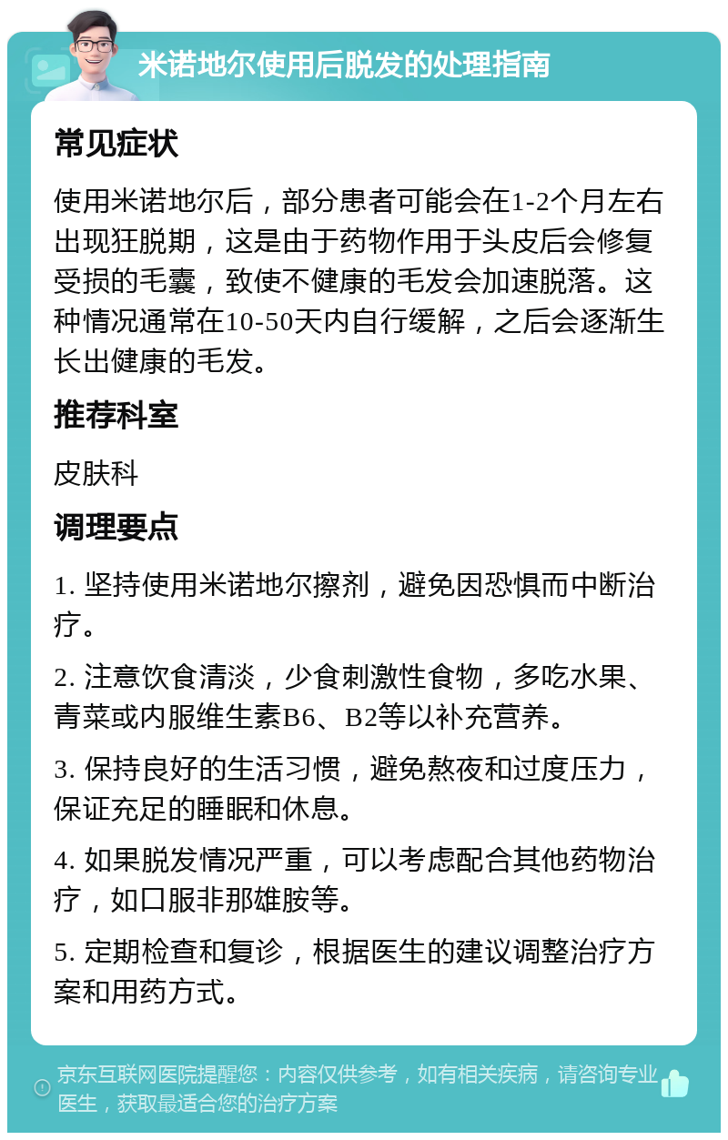 米诺地尔使用后脱发的处理指南 常见症状 使用米诺地尔后，部分患者可能会在1-2个月左右出现狂脱期，这是由于药物作用于头皮后会修复受损的毛囊，致使不健康的毛发会加速脱落。这种情况通常在10-50天内自行缓解，之后会逐渐生长出健康的毛发。 推荐科室 皮肤科 调理要点 1. 坚持使用米诺地尔擦剂，避免因恐惧而中断治疗。 2. 注意饮食清淡，少食刺激性食物，多吃水果、青菜或内服维生素B6、B2等以补充营养。 3. 保持良好的生活习惯，避免熬夜和过度压力，保证充足的睡眠和休息。 4. 如果脱发情况严重，可以考虑配合其他药物治疗，如口服非那雄胺等。 5. 定期检查和复诊，根据医生的建议调整治疗方案和用药方式。