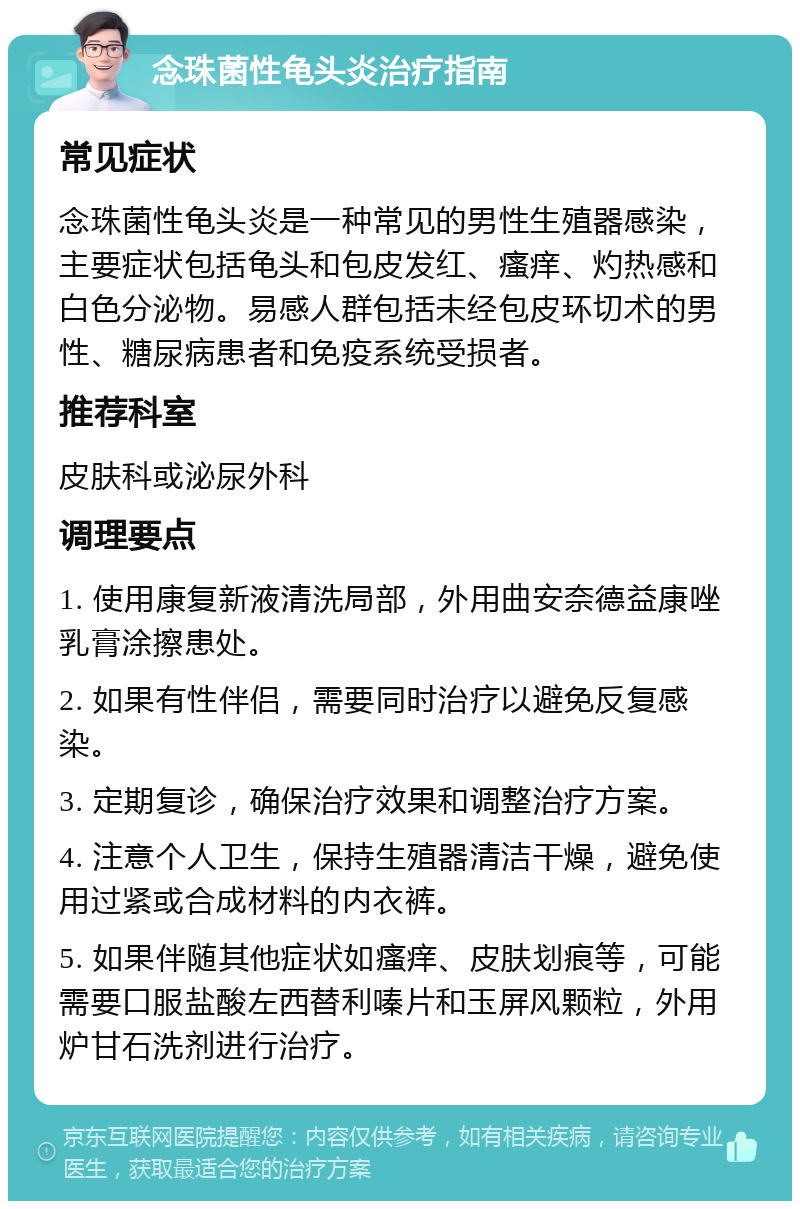 念珠菌性龟头炎治疗指南 常见症状 念珠菌性龟头炎是一种常见的男性生殖器感染，主要症状包括龟头和包皮发红、瘙痒、灼热感和白色分泌物。易感人群包括未经包皮环切术的男性、糖尿病患者和免疫系统受损者。 推荐科室 皮肤科或泌尿外科 调理要点 1. 使用康复新液清洗局部，外用曲安奈德益康唑乳膏涂擦患处。 2. 如果有性伴侣，需要同时治疗以避免反复感染。 3. 定期复诊，确保治疗效果和调整治疗方案。 4. 注意个人卫生，保持生殖器清洁干燥，避免使用过紧或合成材料的内衣裤。 5. 如果伴随其他症状如瘙痒、皮肤划痕等，可能需要口服盐酸左西替利嗪片和玉屏风颗粒，外用炉甘石洗剂进行治疗。