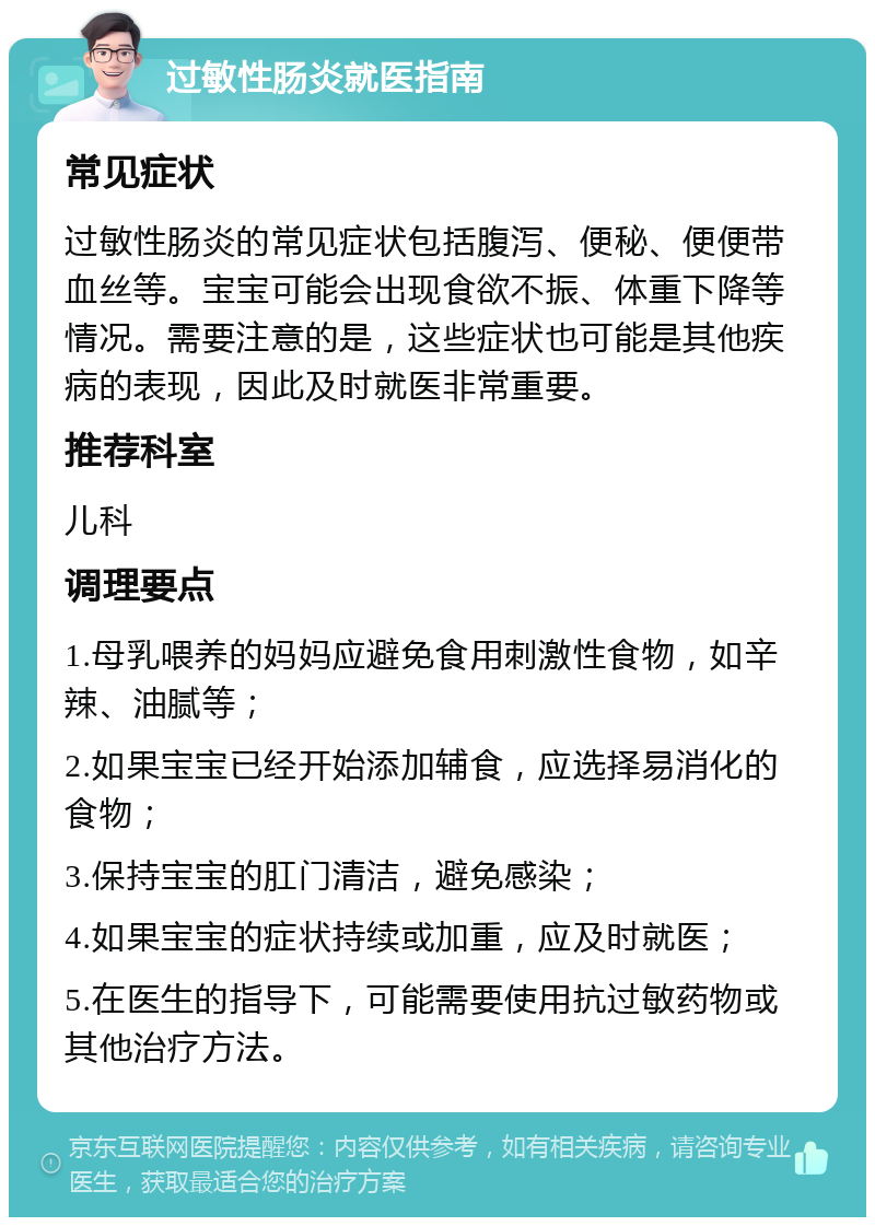 过敏性肠炎就医指南 常见症状 过敏性肠炎的常见症状包括腹泻、便秘、便便带血丝等。宝宝可能会出现食欲不振、体重下降等情况。需要注意的是，这些症状也可能是其他疾病的表现，因此及时就医非常重要。 推荐科室 儿科 调理要点 1.母乳喂养的妈妈应避免食用刺激性食物，如辛辣、油腻等； 2.如果宝宝已经开始添加辅食，应选择易消化的食物； 3.保持宝宝的肛门清洁，避免感染； 4.如果宝宝的症状持续或加重，应及时就医； 5.在医生的指导下，可能需要使用抗过敏药物或其他治疗方法。