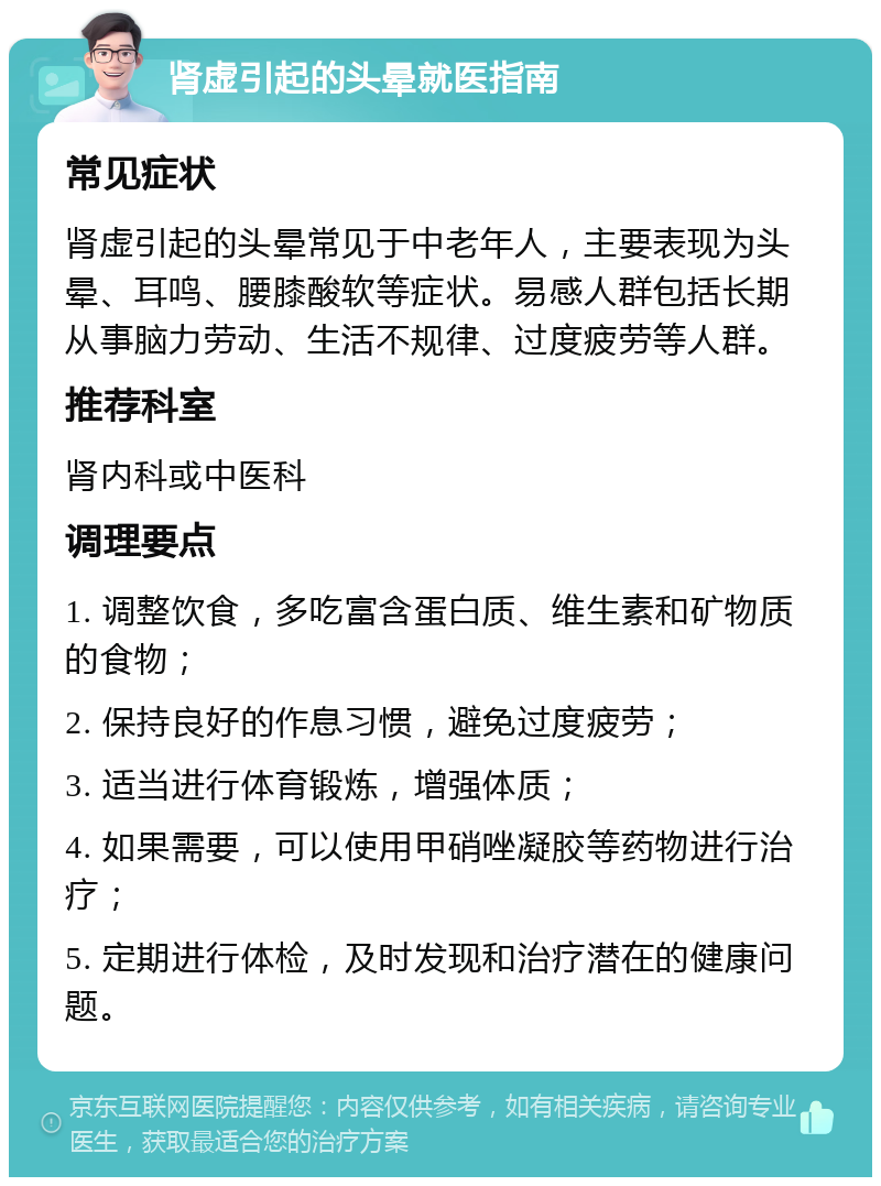 肾虚引起的头晕就医指南 常见症状 肾虚引起的头晕常见于中老年人，主要表现为头晕、耳鸣、腰膝酸软等症状。易感人群包括长期从事脑力劳动、生活不规律、过度疲劳等人群。 推荐科室 肾内科或中医科 调理要点 1. 调整饮食，多吃富含蛋白质、维生素和矿物质的食物； 2. 保持良好的作息习惯，避免过度疲劳； 3. 适当进行体育锻炼，增强体质； 4. 如果需要，可以使用甲硝唑凝胶等药物进行治疗； 5. 定期进行体检，及时发现和治疗潜在的健康问题。