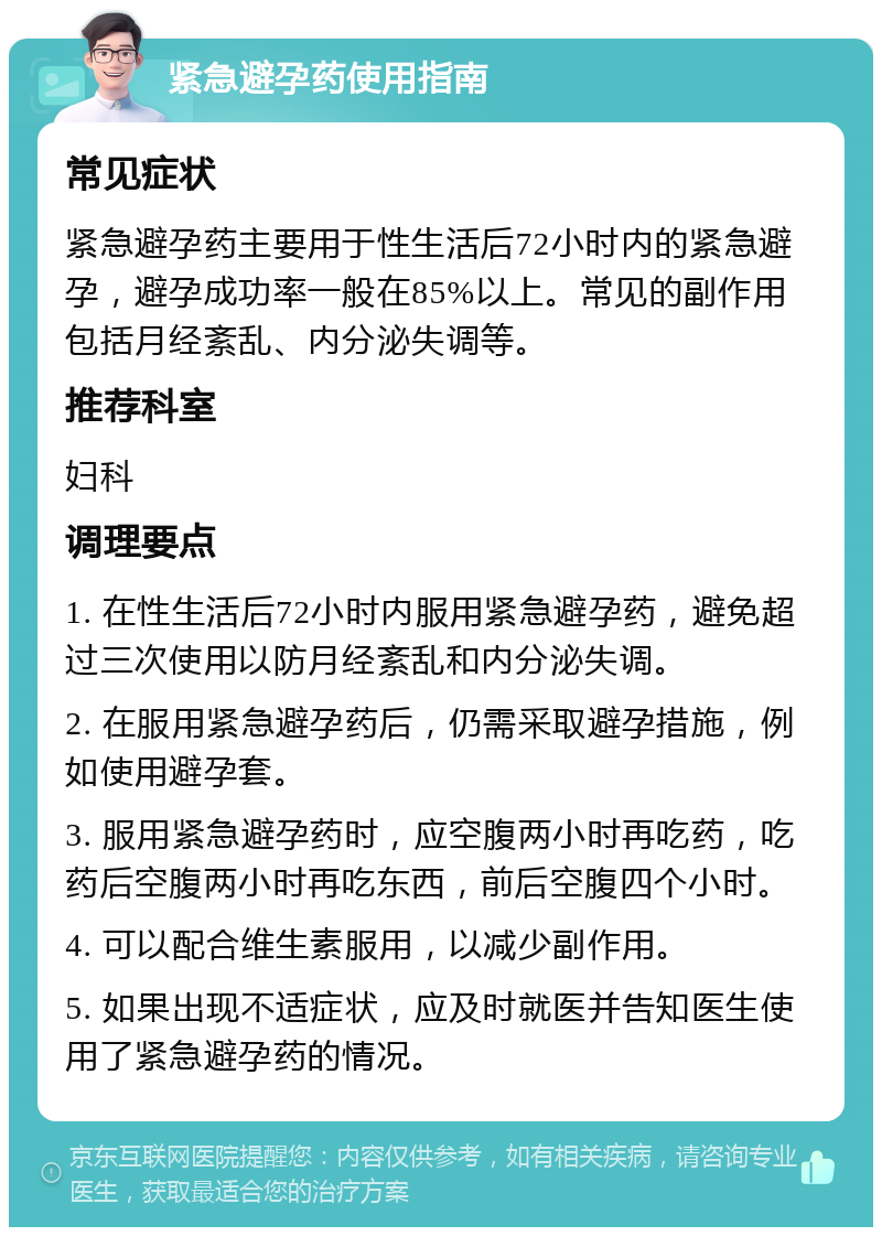 紧急避孕药使用指南 常见症状 紧急避孕药主要用于性生活后72小时内的紧急避孕，避孕成功率一般在85%以上。常见的副作用包括月经紊乱、内分泌失调等。 推荐科室 妇科 调理要点 1. 在性生活后72小时内服用紧急避孕药，避免超过三次使用以防月经紊乱和内分泌失调。 2. 在服用紧急避孕药后，仍需采取避孕措施，例如使用避孕套。 3. 服用紧急避孕药时，应空腹两小时再吃药，吃药后空腹两小时再吃东西，前后空腹四个小时。 4. 可以配合维生素服用，以减少副作用。 5. 如果出现不适症状，应及时就医并告知医生使用了紧急避孕药的情况。