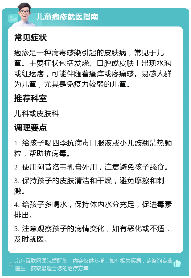 儿童疱疹就医指南 常见症状 疱疹是一种病毒感染引起的皮肤病，常见于儿童。主要症状包括发烧、口腔或皮肤上出现水泡或红疙瘩，可能伴随着瘙痒或疼痛感。易感人群为儿童，尤其是免疫力较弱的儿童。 推荐科室 儿科或皮肤科 调理要点 1. 给孩子喝四季抗病毒口服液或小儿豉翘清热颗粒，帮助抗病毒。 2. 使用阿昔洛韦乳膏外用，注意避免孩子舔食。 3. 保持孩子的皮肤清洁和干燥，避免摩擦和刺激。 4. 给孩子多喝水，保持体内水分充足，促进毒素排出。 5. 注意观察孩子的病情变化，如有恶化或不适，及时就医。