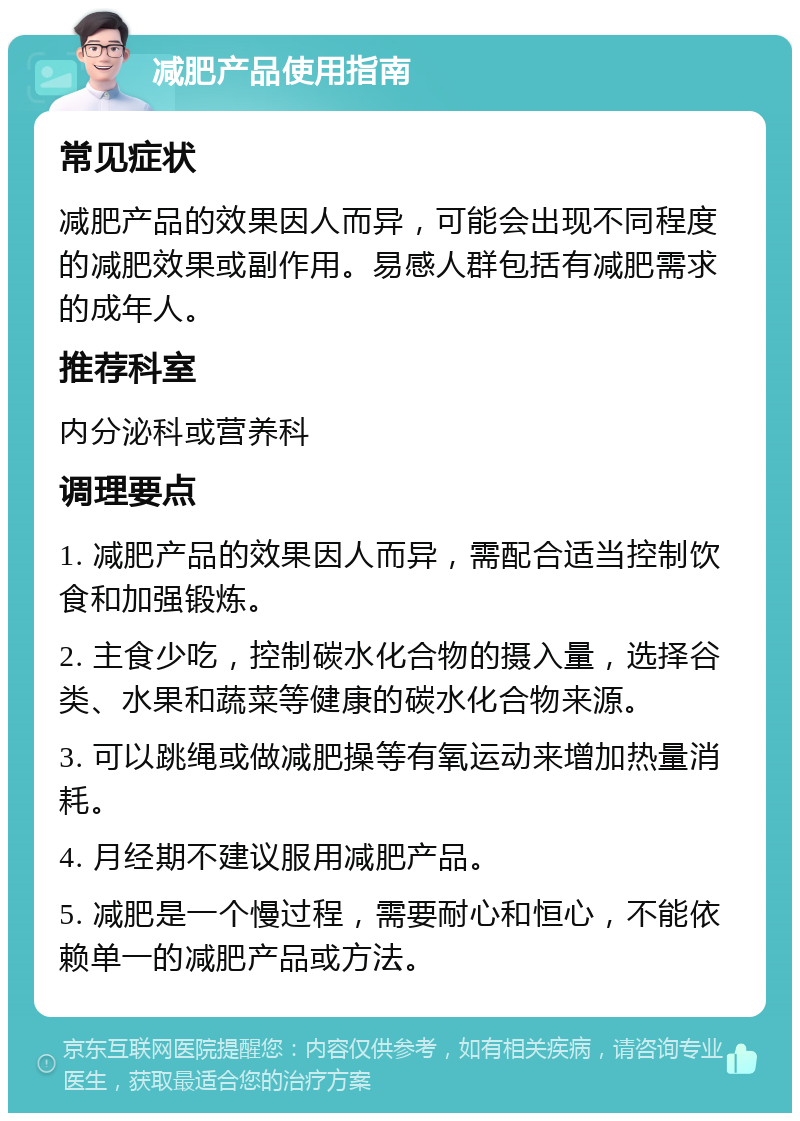 减肥产品使用指南 常见症状 减肥产品的效果因人而异，可能会出现不同程度的减肥效果或副作用。易感人群包括有减肥需求的成年人。 推荐科室 内分泌科或营养科 调理要点 1. 减肥产品的效果因人而异，需配合适当控制饮食和加强锻炼。 2. 主食少吃，控制碳水化合物的摄入量，选择谷类、水果和蔬菜等健康的碳水化合物来源。 3. 可以跳绳或做减肥操等有氧运动来增加热量消耗。 4. 月经期不建议服用减肥产品。 5. 减肥是一个慢过程，需要耐心和恒心，不能依赖单一的减肥产品或方法。