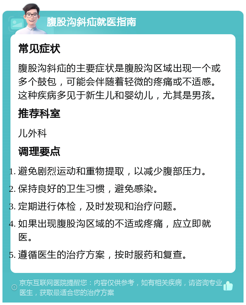 腹股沟斜疝就医指南 常见症状 腹股沟斜疝的主要症状是腹股沟区域出现一个或多个鼓包，可能会伴随着轻微的疼痛或不适感。这种疾病多见于新生儿和婴幼儿，尤其是男孩。 推荐科室 儿外科 调理要点 避免剧烈运动和重物提取，以减少腹部压力。 保持良好的卫生习惯，避免感染。 定期进行体检，及时发现和治疗问题。 如果出现腹股沟区域的不适或疼痛，应立即就医。 遵循医生的治疗方案，按时服药和复查。