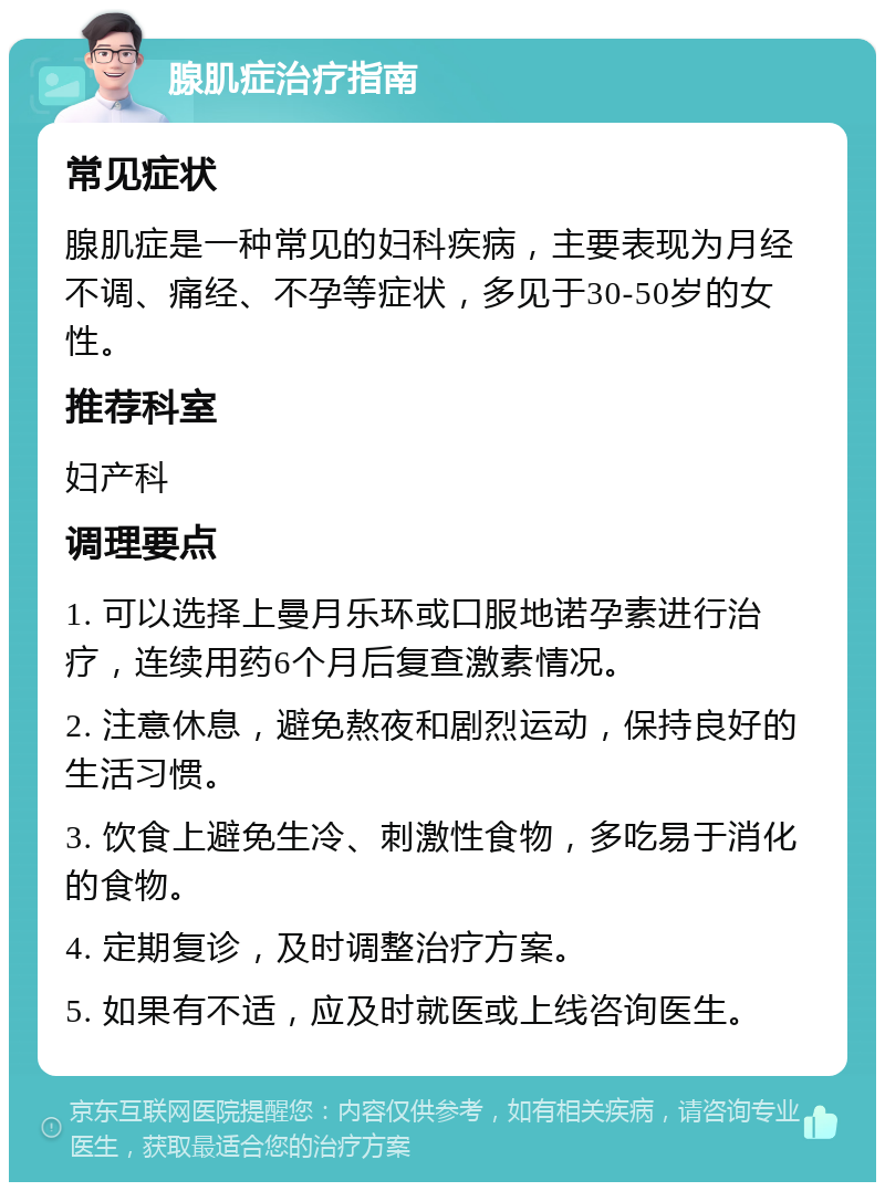 腺肌症治疗指南 常见症状 腺肌症是一种常见的妇科疾病，主要表现为月经不调、痛经、不孕等症状，多见于30-50岁的女性。 推荐科室 妇产科 调理要点 1. 可以选择上曼月乐环或口服地诺孕素进行治疗，连续用药6个月后复查激素情况。 2. 注意休息，避免熬夜和剧烈运动，保持良好的生活习惯。 3. 饮食上避免生冷、刺激性食物，多吃易于消化的食物。 4. 定期复诊，及时调整治疗方案。 5. 如果有不适，应及时就医或上线咨询医生。