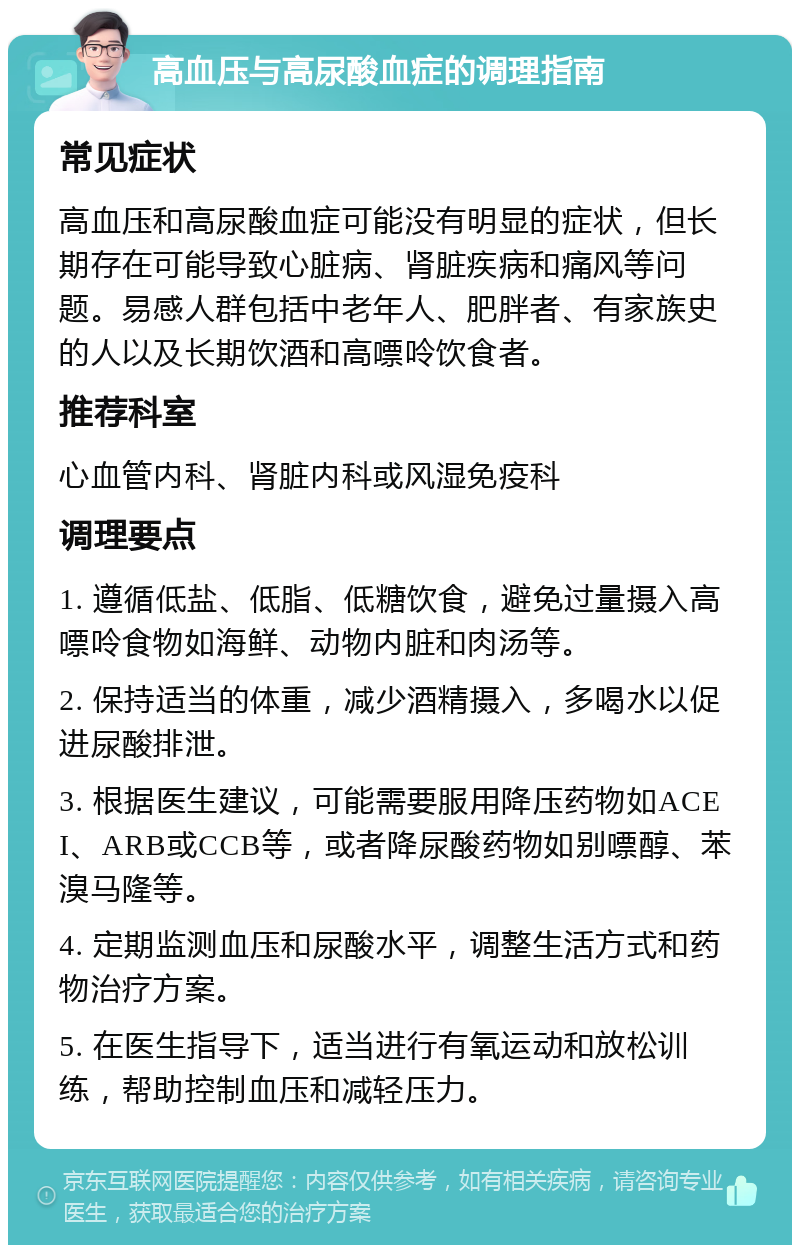 高血压与高尿酸血症的调理指南 常见症状 高血压和高尿酸血症可能没有明显的症状，但长期存在可能导致心脏病、肾脏疾病和痛风等问题。易感人群包括中老年人、肥胖者、有家族史的人以及长期饮酒和高嘌呤饮食者。 推荐科室 心血管内科、肾脏内科或风湿免疫科 调理要点 1. 遵循低盐、低脂、低糖饮食，避免过量摄入高嘌呤食物如海鲜、动物内脏和肉汤等。 2. 保持适当的体重，减少酒精摄入，多喝水以促进尿酸排泄。 3. 根据医生建议，可能需要服用降压药物如ACEI、ARB或CCB等，或者降尿酸药物如别嘌醇、苯溴马隆等。 4. 定期监测血压和尿酸水平，调整生活方式和药物治疗方案。 5. 在医生指导下，适当进行有氧运动和放松训练，帮助控制血压和减轻压力。