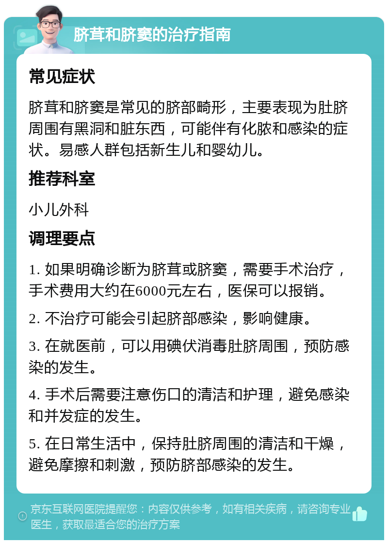 脐茸和脐窦的治疗指南 常见症状 脐茸和脐窦是常见的脐部畸形，主要表现为肚脐周围有黑洞和脏东西，可能伴有化脓和感染的症状。易感人群包括新生儿和婴幼儿。 推荐科室 小儿外科 调理要点 1. 如果明确诊断为脐茸或脐窦，需要手术治疗，手术费用大约在6000元左右，医保可以报销。 2. 不治疗可能会引起脐部感染，影响健康。 3. 在就医前，可以用碘伏消毒肚脐周围，预防感染的发生。 4. 手术后需要注意伤口的清洁和护理，避免感染和并发症的发生。 5. 在日常生活中，保持肚脐周围的清洁和干燥，避免摩擦和刺激，预防脐部感染的发生。