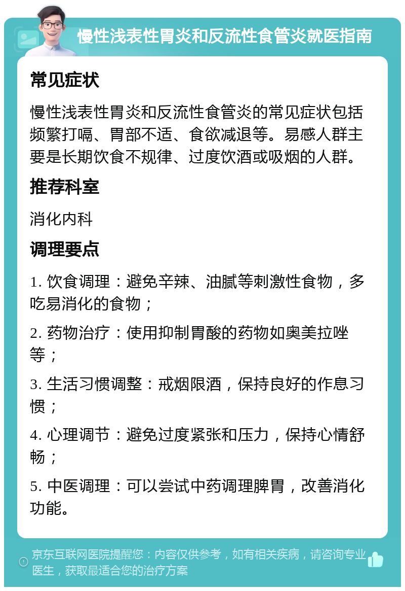 慢性浅表性胃炎和反流性食管炎就医指南 常见症状 慢性浅表性胃炎和反流性食管炎的常见症状包括频繁打嗝、胃部不适、食欲减退等。易感人群主要是长期饮食不规律、过度饮酒或吸烟的人群。 推荐科室 消化内科 调理要点 1. 饮食调理：避免辛辣、油腻等刺激性食物，多吃易消化的食物； 2. 药物治疗：使用抑制胃酸的药物如奥美拉唑等； 3. 生活习惯调整：戒烟限酒，保持良好的作息习惯； 4. 心理调节：避免过度紧张和压力，保持心情舒畅； 5. 中医调理：可以尝试中药调理脾胃，改善消化功能。