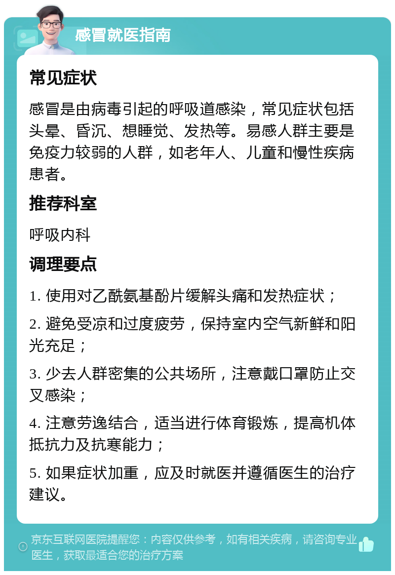 感冒就医指南 常见症状 感冒是由病毒引起的呼吸道感染，常见症状包括头晕、昏沉、想睡觉、发热等。易感人群主要是免疫力较弱的人群，如老年人、儿童和慢性疾病患者。 推荐科室 呼吸内科 调理要点 1. 使用对乙酰氨基酚片缓解头痛和发热症状； 2. 避免受凉和过度疲劳，保持室内空气新鲜和阳光充足； 3. 少去人群密集的公共场所，注意戴口罩防止交叉感染； 4. 注意劳逸结合，适当进行体育锻炼，提高机体抵抗力及抗寒能力； 5. 如果症状加重，应及时就医并遵循医生的治疗建议。