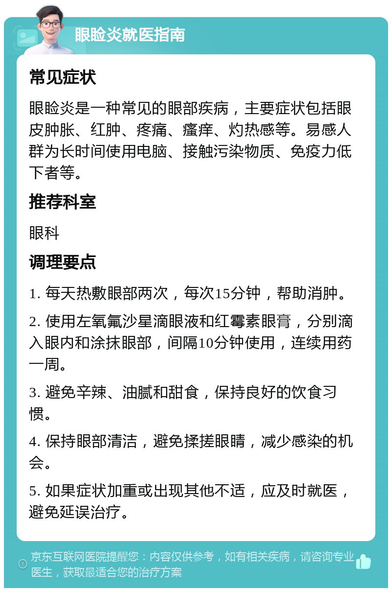 眼睑炎就医指南 常见症状 眼睑炎是一种常见的眼部疾病，主要症状包括眼皮肿胀、红肿、疼痛、瘙痒、灼热感等。易感人群为长时间使用电脑、接触污染物质、免疫力低下者等。 推荐科室 眼科 调理要点 1. 每天热敷眼部两次，每次15分钟，帮助消肿。 2. 使用左氧氟沙星滴眼液和红霉素眼膏，分别滴入眼内和涂抹眼部，间隔10分钟使用，连续用药一周。 3. 避免辛辣、油腻和甜食，保持良好的饮食习惯。 4. 保持眼部清洁，避免揉搓眼睛，减少感染的机会。 5. 如果症状加重或出现其他不适，应及时就医，避免延误治疗。