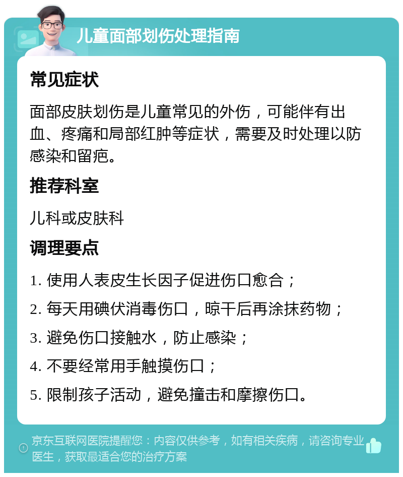 儿童面部划伤处理指南 常见症状 面部皮肤划伤是儿童常见的外伤，可能伴有出血、疼痛和局部红肿等症状，需要及时处理以防感染和留疤。 推荐科室 儿科或皮肤科 调理要点 1. 使用人表皮生长因子促进伤口愈合； 2. 每天用碘伏消毒伤口，晾干后再涂抹药物； 3. 避免伤口接触水，防止感染； 4. 不要经常用手触摸伤口； 5. 限制孩子活动，避免撞击和摩擦伤口。