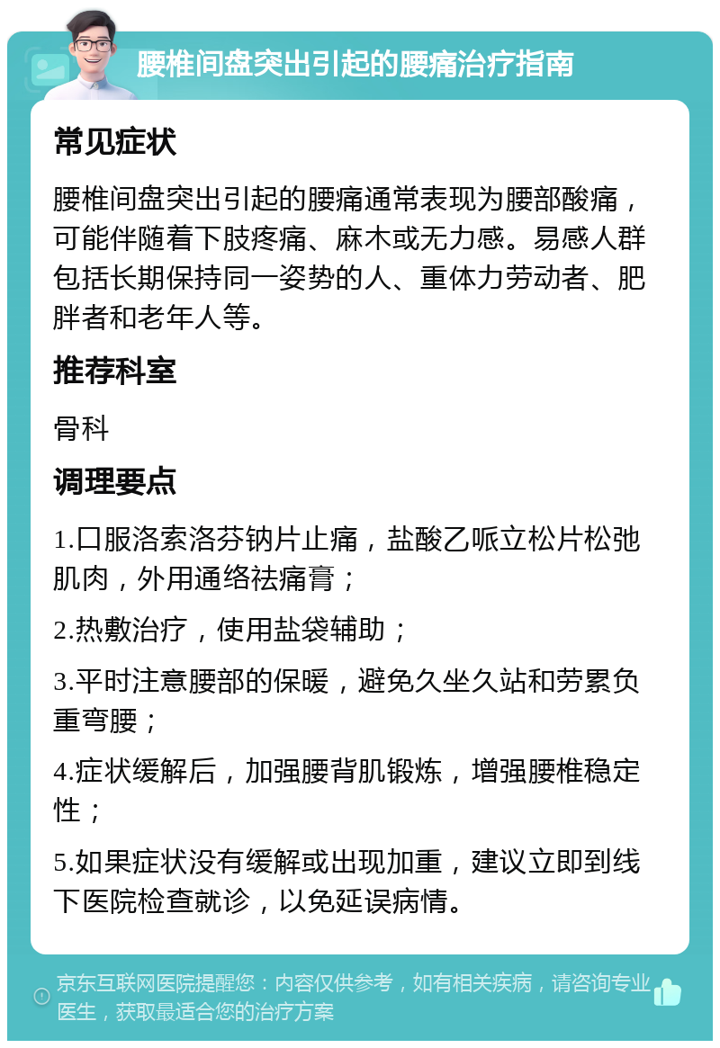 腰椎间盘突出引起的腰痛治疗指南 常见症状 腰椎间盘突出引起的腰痛通常表现为腰部酸痛，可能伴随着下肢疼痛、麻木或无力感。易感人群包括长期保持同一姿势的人、重体力劳动者、肥胖者和老年人等。 推荐科室 骨科 调理要点 1.口服洛索洛芬钠片止痛，盐酸乙哌立松片松弛肌肉，外用通络祛痛膏； 2.热敷治疗，使用盐袋辅助； 3.平时注意腰部的保暖，避免久坐久站和劳累负重弯腰； 4.症状缓解后，加强腰背肌锻炼，增强腰椎稳定性； 5.如果症状没有缓解或出现加重，建议立即到线下医院检查就诊，以免延误病情。