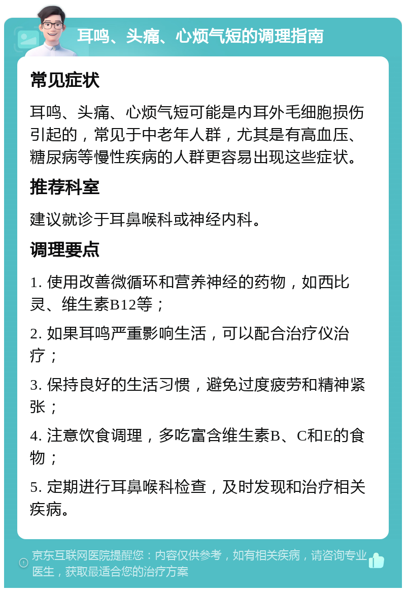 耳鸣、头痛、心烦气短的调理指南 常见症状 耳鸣、头痛、心烦气短可能是内耳外毛细胞损伤引起的，常见于中老年人群，尤其是有高血压、糖尿病等慢性疾病的人群更容易出现这些症状。 推荐科室 建议就诊于耳鼻喉科或神经内科。 调理要点 1. 使用改善微循环和营养神经的药物，如西比灵、维生素B12等； 2. 如果耳鸣严重影响生活，可以配合治疗仪治疗； 3. 保持良好的生活习惯，避免过度疲劳和精神紧张； 4. 注意饮食调理，多吃富含维生素B、C和E的食物； 5. 定期进行耳鼻喉科检查，及时发现和治疗相关疾病。