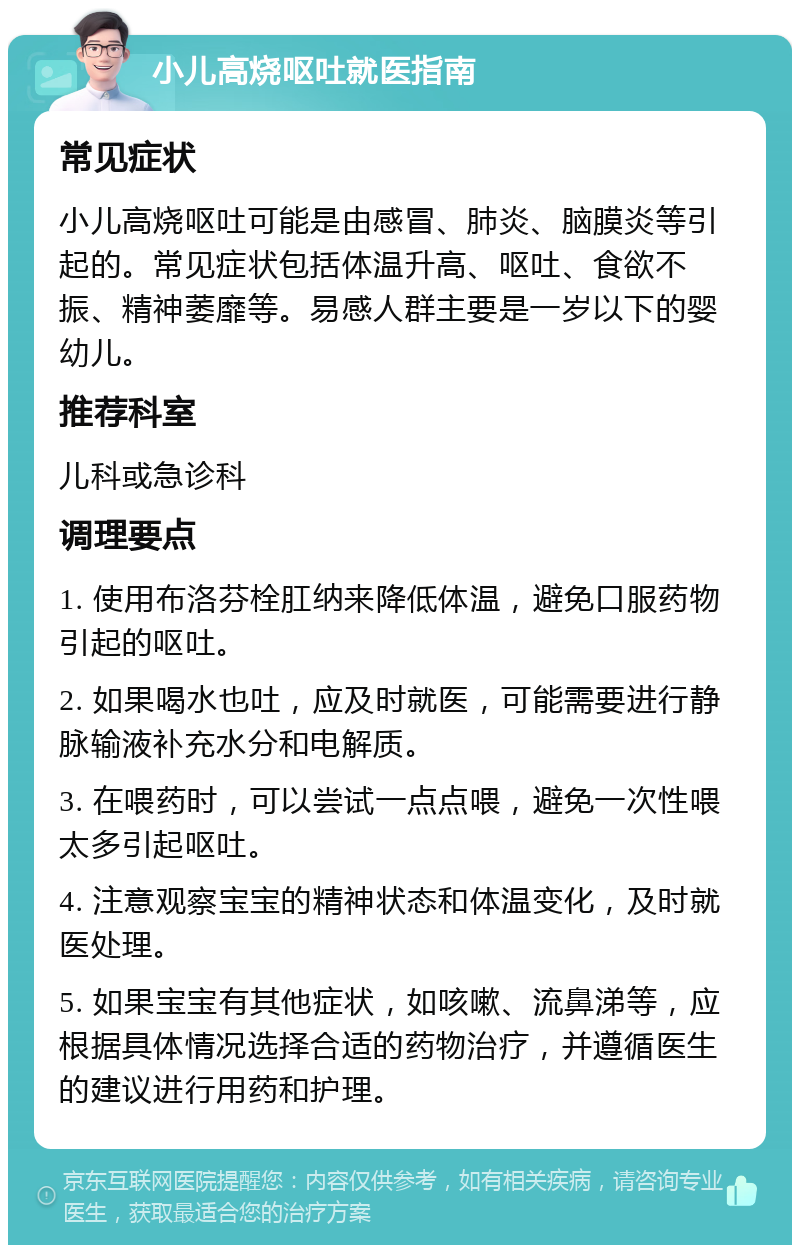 小儿高烧呕吐就医指南 常见症状 小儿高烧呕吐可能是由感冒、肺炎、脑膜炎等引起的。常见症状包括体温升高、呕吐、食欲不振、精神萎靡等。易感人群主要是一岁以下的婴幼儿。 推荐科室 儿科或急诊科 调理要点 1. 使用布洛芬栓肛纳来降低体温，避免口服药物引起的呕吐。 2. 如果喝水也吐，应及时就医，可能需要进行静脉输液补充水分和电解质。 3. 在喂药时，可以尝试一点点喂，避免一次性喂太多引起呕吐。 4. 注意观察宝宝的精神状态和体温变化，及时就医处理。 5. 如果宝宝有其他症状，如咳嗽、流鼻涕等，应根据具体情况选择合适的药物治疗，并遵循医生的建议进行用药和护理。