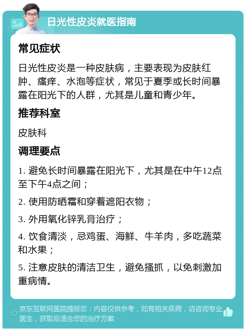 日光性皮炎就医指南 常见症状 日光性皮炎是一种皮肤病，主要表现为皮肤红肿、瘙痒、水泡等症状，常见于夏季或长时间暴露在阳光下的人群，尤其是儿童和青少年。 推荐科室 皮肤科 调理要点 1. 避免长时间暴露在阳光下，尤其是在中午12点至下午4点之间； 2. 使用防晒霜和穿着遮阳衣物； 3. 外用氧化锌乳膏治疗； 4. 饮食清淡，忌鸡蛋、海鲜、牛羊肉，多吃蔬菜和水果； 5. 注意皮肤的清洁卫生，避免搔抓，以免刺激加重病情。