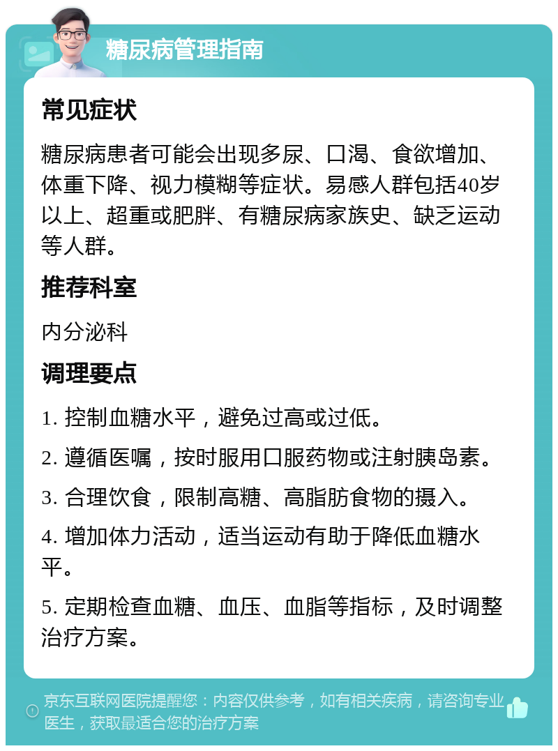 糖尿病管理指南 常见症状 糖尿病患者可能会出现多尿、口渴、食欲增加、体重下降、视力模糊等症状。易感人群包括40岁以上、超重或肥胖、有糖尿病家族史、缺乏运动等人群。 推荐科室 内分泌科 调理要点 1. 控制血糖水平，避免过高或过低。 2. 遵循医嘱，按时服用口服药物或注射胰岛素。 3. 合理饮食，限制高糖、高脂肪食物的摄入。 4. 增加体力活动，适当运动有助于降低血糖水平。 5. 定期检查血糖、血压、血脂等指标，及时调整治疗方案。