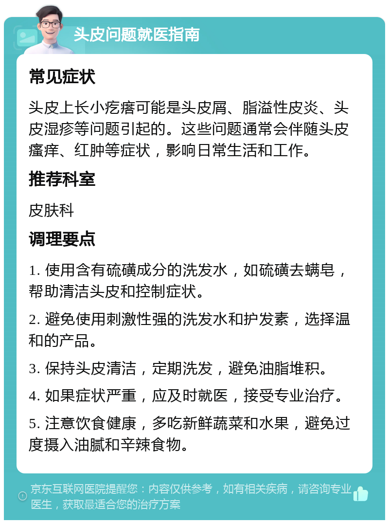 头皮问题就医指南 常见症状 头皮上长小疙瘩可能是头皮屑、脂溢性皮炎、头皮湿疹等问题引起的。这些问题通常会伴随头皮瘙痒、红肿等症状，影响日常生活和工作。 推荐科室 皮肤科 调理要点 1. 使用含有硫磺成分的洗发水，如硫磺去螨皂，帮助清洁头皮和控制症状。 2. 避免使用刺激性强的洗发水和护发素，选择温和的产品。 3. 保持头皮清洁，定期洗发，避免油脂堆积。 4. 如果症状严重，应及时就医，接受专业治疗。 5. 注意饮食健康，多吃新鲜蔬菜和水果，避免过度摄入油腻和辛辣食物。